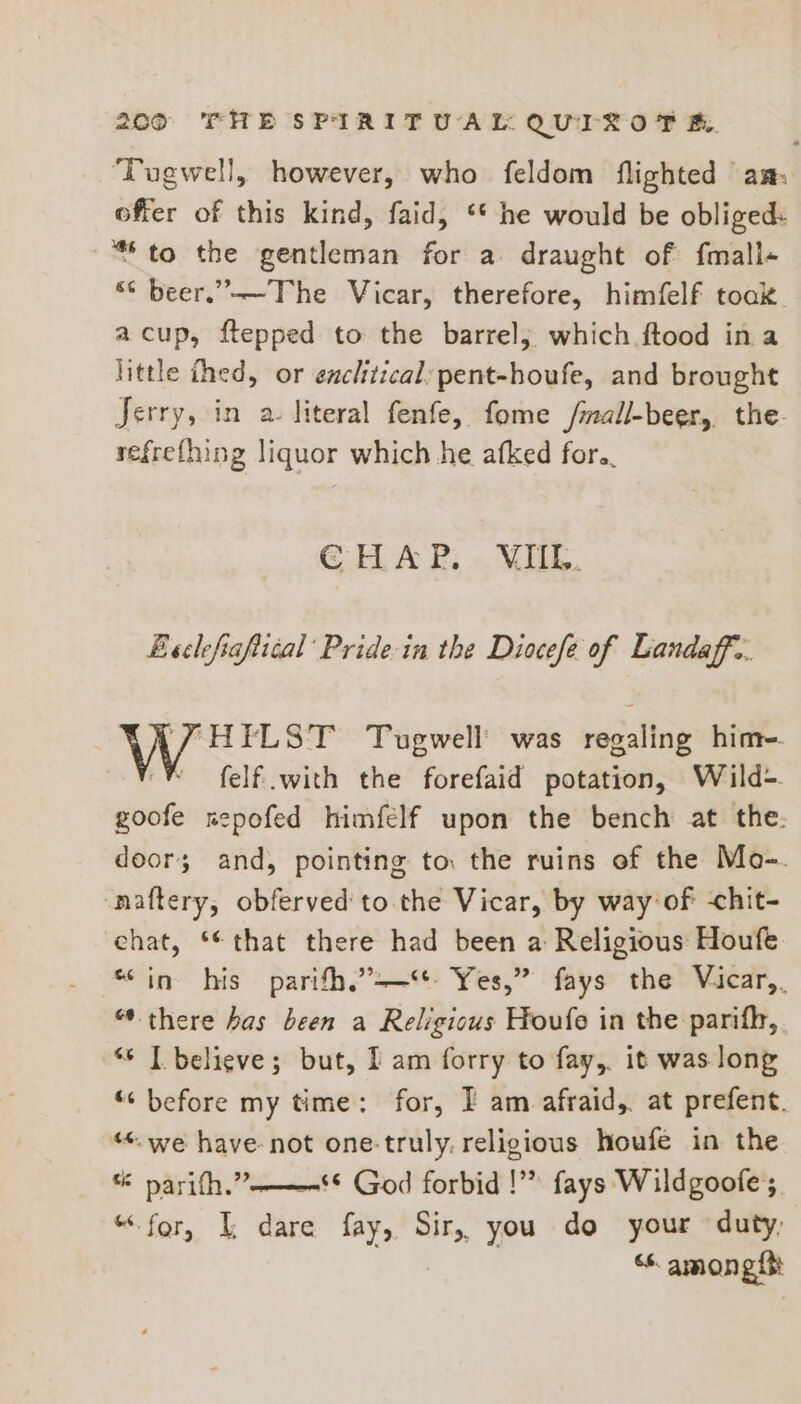 ‘Tugwell, however, who feldom flighted am: offer of this kind, faid, ‘* he would be obliged: “to the gentleman for a draught of f{mall- “© beer.”——The Vicar, therefore, himfelf toak. acup, ftepped to the barrel, which ftood ina little thed, or enclitical:pent-houfe, and brought Jerry, in a. literal fenfe, fome Jmall-beer,, the refrefhing liquor which he afked for. CHAP. NII. Beclefiaftical’ Pride-in the Diocefe of Landaff.. FHEILST Tugwell’ was regaling hime. ‘® felf with the forefaid potation, Wild-. goofe sepofed himfelf upon the bench at the. doors; and, pointing to the ruins of the Mo-. -naftery, obferved to the Vicar, by way of -chit- chat, **that there had been a Religious Houfe “in his parith,’-—“t Yes,” fays the Vicar,. “ there bas been a Religious Houfe in the parifh, ‘6 | believe; but, I am forry to fay, it was long “ before my time: for, I am afraid, at prefent. “*. we have not one-truly. religious houfe in the sé parifh.”———** God forbid !”” fays Wildgoofe ;, “for, L dare fay, Sir, you do your duty, “s among