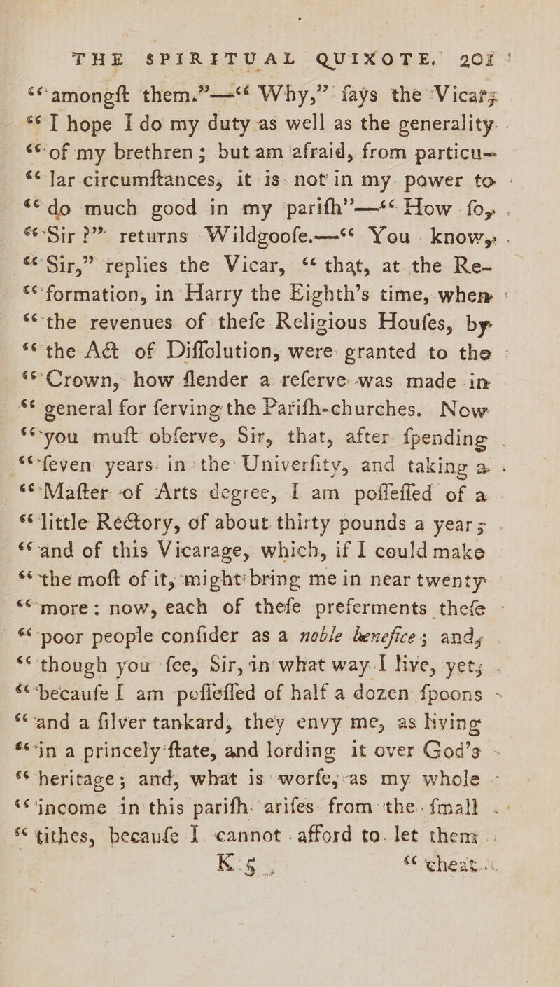 ‘“amongft them.” Why,” fays the ‘Vicars ** T hope Ido my duty as well as the generality. . “of my brethren; but am afraid, from particu- *¢ lar circumftances, it is. not'in my power to - ‘©do much good in my ‘parifh’—** How fo, . “Sir?” returns Wildgoofe.—‘* You. know; . s¢Sir,” replies the Vicar, ‘* that, at the Re- €*-formation, in Harry the Eighth’s time,.whem : “the revenues of thefe Religious Houfes, by: *“the A&amp; of Diffolution, were: granted to the - **°Crown, how flender a referve:--was made in *¢ general for ferving the Parifh-churches. Now **-you muft obferve, Sir, that, after {pending | **-feven’ years: inthe Univerfity, and taking a . ‘*-Mafter of Arts degree, I am poffeffed of a . ‘little Rectory, of about thirty pounds a year; “Cand of this Vicarage, which, if I could make ** the moft of it, might:bring me in near twenty: *“ more: now, each of thefe preferments thefe - poor people confider as a noble benefice; andy ** though you fee, Sir, in what way.1 live, yety . becaufe I am poflefled of half a dozen fpoons - ‘and a filver tankard, they envy me, as hving **-in a princely ‘ftate, and lording it over God’s - ‘heritage; and, what is‘ worfe;-as my whole - ‘“income in this parifh: arifes: from the. {mall tithes, becaufe I cannot . afford to. let them . Boss “ cheat.:«