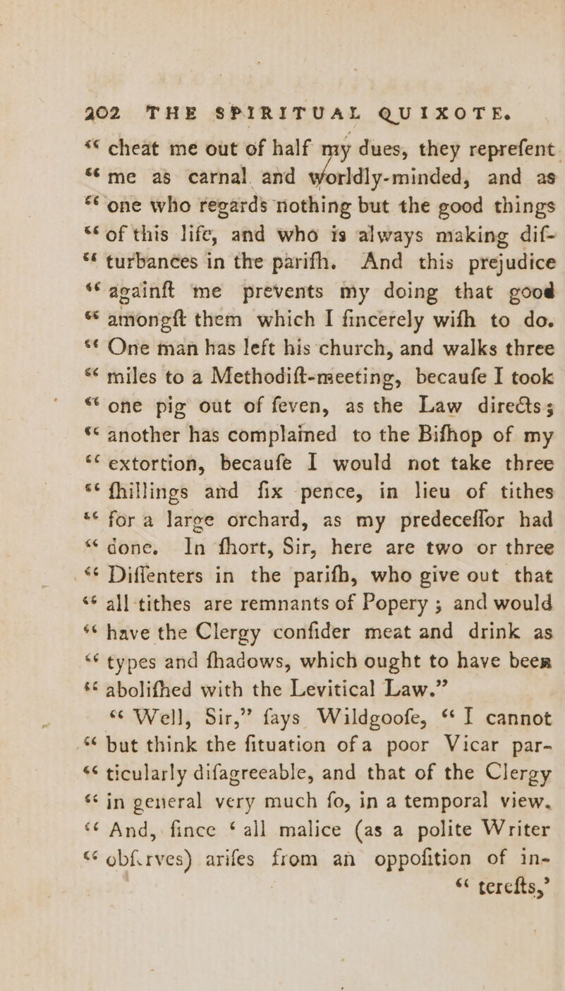 “© cheat me out of half my dues, they reprefent. *©me as carnal and worldly-minded, and as one who regards nothing but the good things ‘Sof this life, and who is always making dif- ** turbances in the parifh. And this prejudice *‘ acainft me prevents my doing that good “ amoneft them which I fincerely with to do. *€ One man has left his church, and walks three ** miles to a Methodift-meeting, becaufe I took “one pig out of feven, as the Law directs; ** another has complained to the Bifhop of my *“ extortion, becaufe I would not take three * fhillings and fix pence, in lieu of tithes ** fora large orchard, as my predeceflor had “done. In fhort, Sir, here are two or three Diffenters in the parifh, who give out that ‘* all tithes are remnants of Popery ; and would ** have the Clergy confider meat and drink as ** types and fhadows, which ought to have been *€ abolifhed with the Levitical Law.” “Well, Sir,’ fays Wildgoofe, ‘ I cannot * but think the fituation of a poor Vicar par- ““ ticularly difagreeable, and that of the Clergy ‘in general very much fo, in a temporal view, “¢ And, fince ‘ all malice (as a polite Writer “ ob{irves) arifes from an oppofition of in- << terete,”