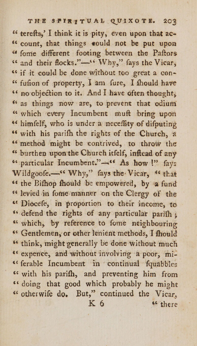 “< terefts,’ I think it is pity, even upon that ac- ‘© count, that things eould not be put upon “¢fome different footing between the Paftors «© and their flocks.”—‘* Why,” fays the Vicar, “cif it could be done without too great a con- “* fufion of property, | am fure, I fhould have ‘“ no objection to it. And I have often thought, ‘‘ as things now are, to prevent that odium “ which every Incumbent muft bring upon “< himfelf, who is under a neceffity of difputing ‘6 with his parifh the rights of the Church, 2 © method might be contrived, to throw the “‘ burthen upon'the Church itfelf, inftead of any ** particular Incumbent.”—** As how |” fays Wildgoofe.—* Why,” fays the: Vicar, * that ‘¢ the Bifhop fhould be empowered, by <a fund *¢ levied in fome’manner on the Clergy of the _ © Diocefe, in proportion to their income, to ** defend the rights of any particular parifh ; “which, by reference to fome neighbouring “© Gentlemen, or other lenient methods, I fhould ** think, might generally be done without much ““ expence, and without involving a poor, mi- ““ferable Incumbent in ~ continual fquabbles _ © with his parifh, and preventing him from ‘< doing that good which probably he might * otherwife do, But,” continued the Vicar, K 6 there