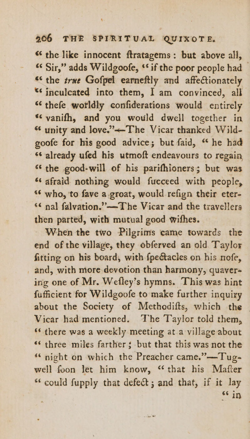 “¢ the like innocent ftratagems: but above all, «¢ Sir,” adds Wildgoofe, ‘* if the poor people had “the trwe Gofpel earneftly and affectionately “6 inculcated into them, I am convinced, all “ thefe worldly confiderations would entirely *¢ vanifh, and you would dwell together in “ unity and love.”<-The Vicar thanked Wild- goofe for his good advice; but faid, “ he had ‘¢ already ufed his utmoft endeavours to regain “the good-will of his parifhioners; but was ‘s afraid nothing would fucceed with people, ‘6 who, to fave a.groat, would refign their eter- ‘« nal falvation.”—The Vicar and the travellers then parted, with mutual good withes. When the two Pilgrims came towards the end of the village, they obferved an old Taylor fitting on his board, with fpectacles on his nofe, and, with more devotion than harmony, quaver- ing one of Mr. Wefley’s hymns. This was hint fufficient for Wildgoofe to make further inquiry about the Society of Methodifts, which the | Vicar had mentioned. The Taylor told them, ‘¢ there was a weekly meeting at a village about “* three miles farther ¢ but that this was not the ‘* night on which the Preacher came.” —Tug- well foon let him know, ‘that his Mafter ** could fupply that defect ; and that, if it lay 66 in