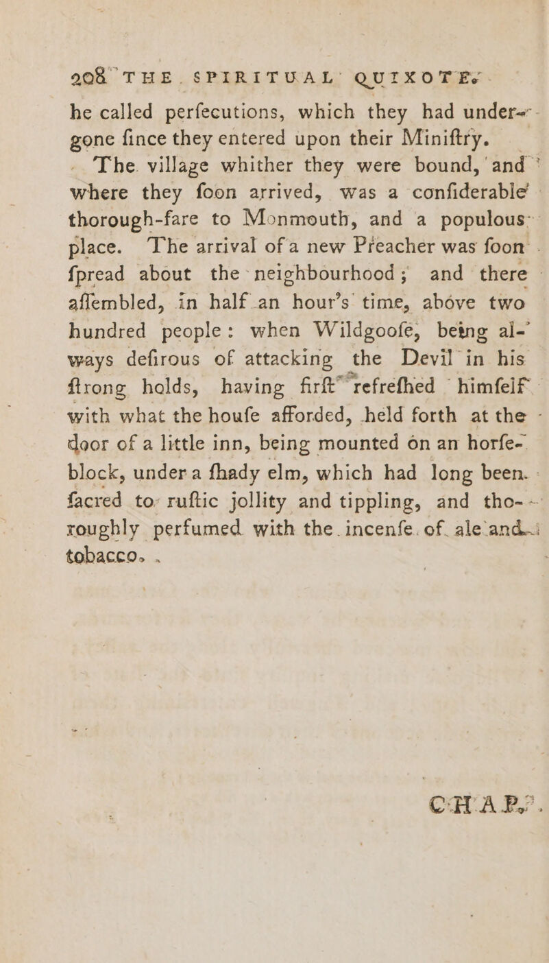 he called perfecutions, which they had under=. gone fince they entered upon their Miniftry. _ The village whither they were bound, ‘and ° where they foon arrived, was a confiderable’ » thorough-fare to Monmouth, and a populous’ place. The arrival of a new Preacher was foon . fpread about the neighbourhood; and there © aflembled, in half an hour’s time, above two hundred people: when Wildgoofe, betng al- ways defirous of attacking the Devil in his firong halds, having firft™ refrefhed ~ himfelf with what the houfe afforded, held forth at the - door of a little inn, being | ogame on an horfe-. block, under a fhady elm, which had long been. : facred to: ruftic jollity and tippling, and tho-~ roughly perfumed with the. incenfe. of. ale ‘andi: tobacco. . | CHAP,’ .
