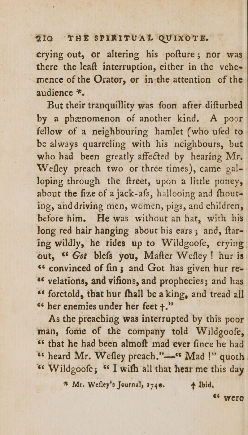 crying out, or altering his pofture; nor was there the leaft interruption, either in the vehe- mence of the Orator, or in-the attention of the audience *. But their tranquillity was foon after difturbed by a phenomenon of another kind. A poor fellow of a neighbouring hamlet (who ufed to. be always quarreling with his neighbours, but who had been greatly affected by hearing Mr. Wefley preach two or three times), came gal- Joping through the ftreet, upon a lictle poney, about the fize of a jack-afs, hallooing and fhout- ing, anddriving men, women, pigs, and children, before him. He was without an hat, with his long red hair hanging about his ears; and, ftar- ing wildly, he rides up to Wildgoofe, crying: out, © Got blefs you, Mafter Wefley ! hur is “< convinced of fin; and Got has given hur re-. ‘¢ velations, and vifions, and prophecies; and has “¢ foretold, that hur fhall be aking, and tread all 6¢ her enemies under her feet +.” As the preaching was interrupted by this poor man, fome of the company told Wildgoofe, “* that he had been almoft mad ever fince he had “heard Mr. Wefley preach.”—=* Mad !” quoth. *¢ Wildgoofe; * I wifh all that hear me this day * Mr. Wefley’s Journal, 1740. + Ibid. <* were