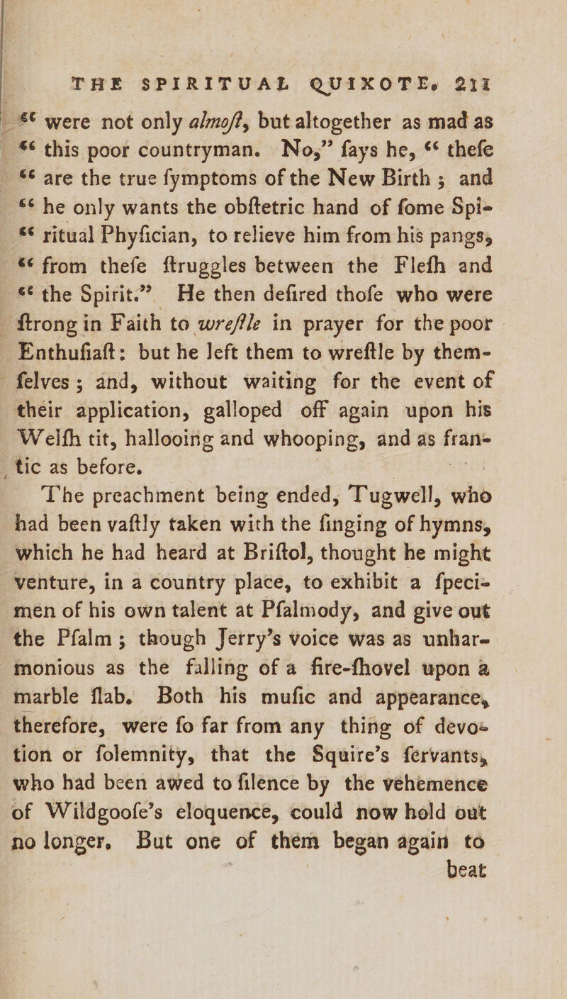 _ £€ were not only almo/?, but altogether as mad as _ © this poor countryman. No,” fays he, ** thefe © are the true fymptoms of the New Birth ; and £¢ he only wants the obftetric hand of fome Spi- “ ritual Phyfician, to relieve him from his pangs, —*€ from thefe ftruggles between the Flefh and £€ the Spirit.” He then defired thofe who were _ ftrongin Faith to wreffle in prayer for the poor Enthufiaft: but he left them to wreftle by them- _felves; and, without waiting for the event of their application, galloped off again upon his ‘Welfh tit, hallooing and whooping, and as fran= _tic as before. The preachment being ended, Tuswal,, who had been vaftly taken with the finging of hymns, which he had heard at Briftol, thought he might venture, in a country place, to exhibit a fpeci- men of his own talent at Pfalmody, and give out the Pfalm; though Jerry’s voice was as unhar- monious as the falling of a fire-fhovel upon a marble flab. Both his mufic and appearance, therefore, were fo far from any thing of devo« tion or folemnity, that the Squire’s fervants, who had been awed to filence by the vehemence of Wildgoofe’s eloquence, could now hold out no longer, But one of them began again to beat
