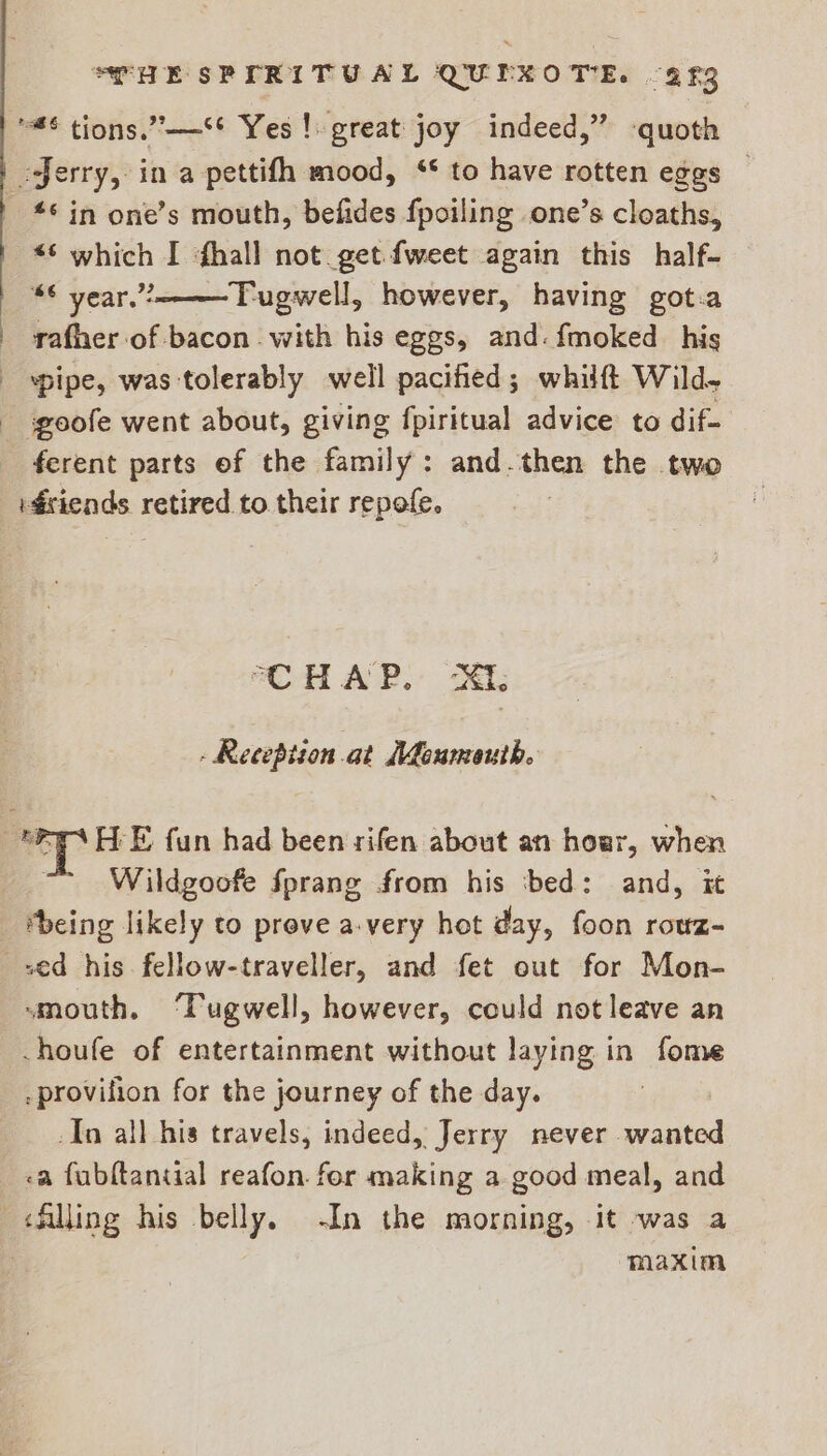 ‘6 tions.”’—** Yes! great joy indeed,” -quoth Jerry, in a pettifh mood, ‘* to have rotten eggs — *° in one’s mouth, befides fpoiling one’s cloaths, “6 year”? Tugwell, however, having got.a rafher of bacon with his eggs, and. {moked his “pipe, was tolerably well pacified; whilft Wild. ferent parts of the family: and.then the two idsiends retired to. their repofe. CHAP. Xt: - Reception at {Moumeuth. Wildgoofe fprang from his ‘bed: and, it being likely to prove a-very hot day, foon rowz- “mouth. ‘Tugwell, however, could not leave an -houfe of entertainment without laying in fome -provilion for the journey of the day. . -In all his travels, indeed, Jerry never wanted maxim