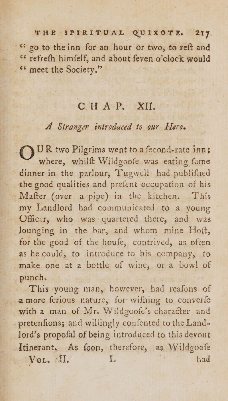 $90 to theinn for an hour or two, to reft and ¢ refrefh himfelf, and about feven o’clock would _ §* meet the Society.” ; CHAP. XI. 4 Stranger introduced to our Hero. oO UR two Pilgrims went to a fecond-rate inn; where, whilft Wildgoofe was eating fome dinner in the parlour, Tugwell had oui bhitaed -Mafter (over a pipe) in the kitchen. This my Landlord had communicated to a young Officer, who was quartered there, and was lounging in the bar, and whom mine Hoft, for the good of the houfe, contrived, as often as hecould, to introduce to bits company, to make one at a bottle of wine, or a bowl of punch. This -young man, however, had dunlons of -amore ferious nature, for wifhing to converfe with a man of Mr. Wildgoofe’s character and pretenfions; and willingly confented to the Land- Jord’s propofal of being introduced to this devout -Itinerant. As foon, therefore, as Wildgoofe VoL. “TL, L : had