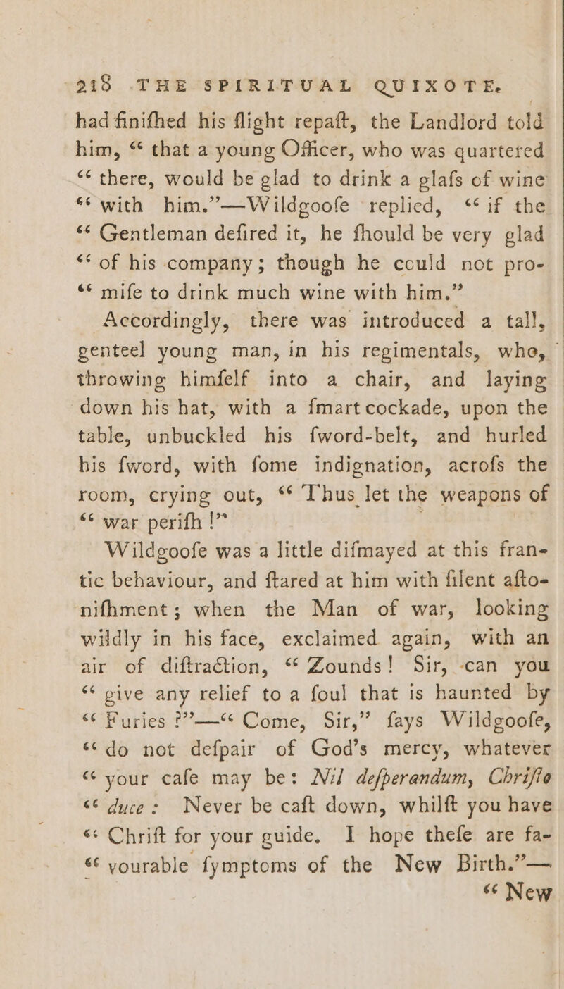 had finifhed his flight repaft, the Landlord told him, “ that a young Officer, who was quartered “* there, would be glad to drink a glafs of wine ** with him.”—Wildgoofe replied, ‘* if the “* Gentleman defired it, he fhould be very glad *“ of his company; though he could not pro- ** mife to drink much wine with him.” Accordingly, there was introduced a tall, genteel young man, in his regimentals, whe, 7 throwing himfelf into a chair, and laying down his hat, with a fmart cockade, upon the table, unbuckled his fword-belt, and hurled his fword, with fome indignation, acrofs the room, crying out, ** Thus let the weapons of “¢ war perifh !” Wildgoofe was a little difmayed at this fran- tic behaviour, and ftared at him with filent afto- nifhment; when the Man of war, looking wildly in his face, exclaimed again, with an air of diftraétion, “ Zounds! Sir, can you ‘“‘ give any relief to a foul that is haunted by “¢ Furies ?”’—** Come, Sir,” fays Wildgoofe, ‘¢do not defpair of God’s mercy, whatever “your cafe may be: Nil defperandum, Chrifto “6 duce: Never be caft down, whilft you have «¢ Chrift for your guide. I hope thefe are fa- “ yourable fymptoms of the New Birth.”— “¢ New