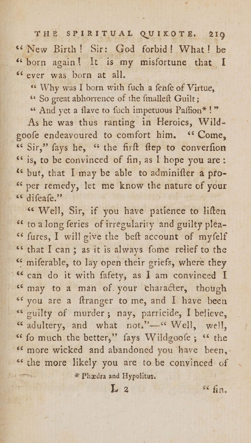 “‘ New Birth! Sir: God forbid! What! be “born again! It is my misfortune that I ‘Sever was born at all. «¢ Why was I born with fuch a fenfe of Virtue, _ * So great abhorrence of the {malleft Guilt ; “¢ And yet a flave to fuch impetuous Paffion* !” As he was thus ranting in Heroics, Wild- -goofe endeavoured to comfort him. ‘* Come, “¢ Sir,” fays he, “the firft ftep to converfion “* is, to be convinced of fin, as | hope you are: but, that I may be able to adminifter a pro- per remedy, let me know the nature of your eerateate:” “Well, Sir, if you have patience to liften ““ toalong feries of irregularity and guilty plea- “¢ fures, I will give the beft account of myfelf “¢ that I can$ as it is always fome relief to the “‘ miferable, to lay open their griefs, where they ~* can do it with fafety, as I am convinced I “may to a man of. your character, though ““ you are a ftranger to me, and | have been <* cuilty of murder; nay, parricide, I believe, “adultery, and what not,”—‘* Well, well, *¢ fo much the better,” fays Wildgoofe; ‘* the *¢ more wicked and abandoned you have been,: ‘* the more likely you are to be convinced of iil * Phaedra and Hypolitus. : L, 2 hn.
