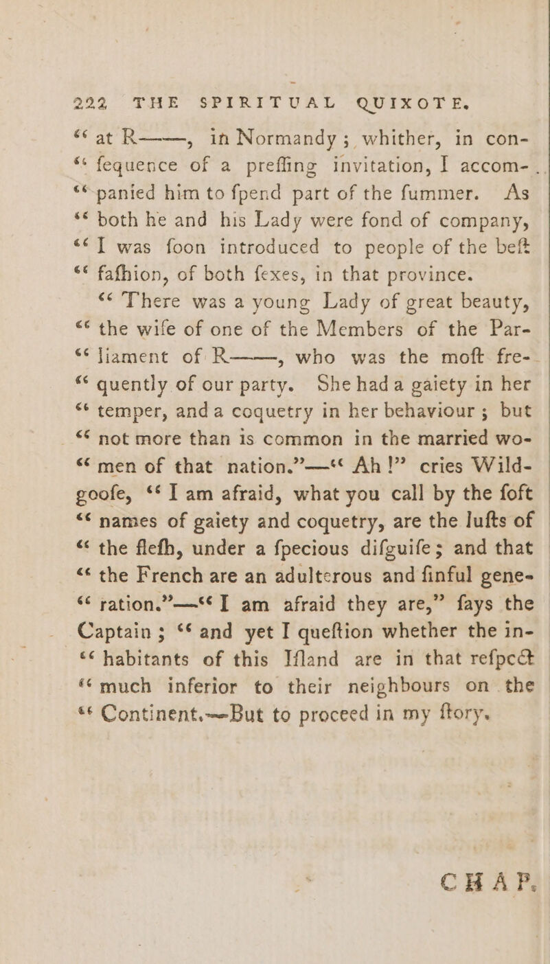 “* at R—-—, in Normandy; whither, in con- “* fequence of a prefling invitation, I accom... ‘*panied him to fpend part of the fummer. As ** both he and his Lady were fond of company, <<] was foon introduced to people of the bef “* fafhion, of both fexes, in that province. “* There was a young Lady of great beauty, “* the wife of one of the Members of the Par- “* liament of R——, who was the moft fre-. “* quently of our party. She hada gaiety in her “* temper, anda coquetry in her behaviour ; but _ © not more than 1s common in the married wo- ““men of that nation.”—** Ah!” cries Wild- goofe, ** Tam afraid, what you call by the foft © ““ names of gaiety and coquetry, are the lufts of “ the flefh, under a fpecious difguife; and that © “* the French are an adulterous and finful gene- “ ration.” T am afraid they are,” fays the Captain ; ‘and yet I queftion whether the in- ‘< habitants of this Ifland are in that refpc&amp; “much inferior to their neighbours on the «¢ Continent.—But to proceed in my ftory. CHAP.