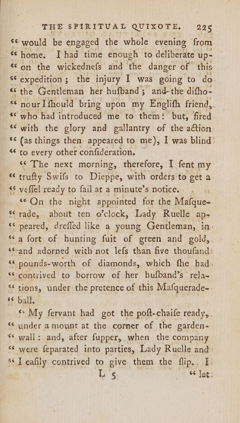 pce would be engaged the whole evening from a home: I had time enough to deliberiee up- “on the wickednefs and the danger of this ‘© expedition; the injury T was. going to do. « the Gentleman her hufband; and-the difho- cs nour I fhould bring upon my Englifh friend... ‘¢ who had introduced me to them: but, fired ‘© with the glory and gallantry of the ation: ‘¢ (as things then appeared to me), I was blind: “¢ to every other confideration. «© The next morning, therefore, I fent my: “ trufty Swifs to Dieppe, with orders-to get a ‘* veflel ready to fail at a minute’s notice. ‘¢Qn the night appointed for the Mafque+ «rade, about ten o’clock, Lady Ruelle ap- ‘< peared, dreffed like a young Gentleman, in: **a fort of hunting fuit of green and gold,. ‘¢-and adorned with not lefs than five thoufand: “6 pounds-worth of diamonds, which fhe had. “*-contrived to borrow of her hufband’s rela- ‘¢ tions, under: the pretence of this Mafquerade- ‘ball. essa ** My fervant had got the poft-chaife ready, . ‘¢ under a mount at the corner of the garden- <* wall: and, after fupper,,when the company _ &amp; were feparated into parties, Lady Ruelle and. ss Leafily contrived to give. them the flip.. I. og 5: 6¢ let.