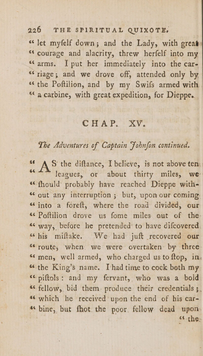 “let myfelf down; and the Lady, with great ** courage and alacrity, threw herfelf into my “arms. I put her immediately into the car- “riage; and we drove off, attended only by “‘ the Poftilion, and by my Swifs armed with “© a carbine, with great expedition, for Dieppe. CRAP. * ZY. The Adventures of Captain Fobnfon continued. *¢ A 5S the diftance, I believe, is not above ten. es leagues, or about thirty miles, we- “fhould probably have reached Dieppe with- “ out any interruption ; but, upon our coming “into a foreft, where the road divided, our ‘¢ Poftilion drove us fome miles out of the- “s way, before he pretended’ to have difcovered “his miftake. We had juft recovered our ‘* route; when. we were overtaken: by three. “© men, well armed, who charged us to ftop, in. “the King’s name. [had time to cock both my ‘ piftols: and my fervant, who was a bold “< fellow, bid them: produce their credentials 5, «- which he received upon the end of his car- * bine, but fhot the poor. fellow dead upon