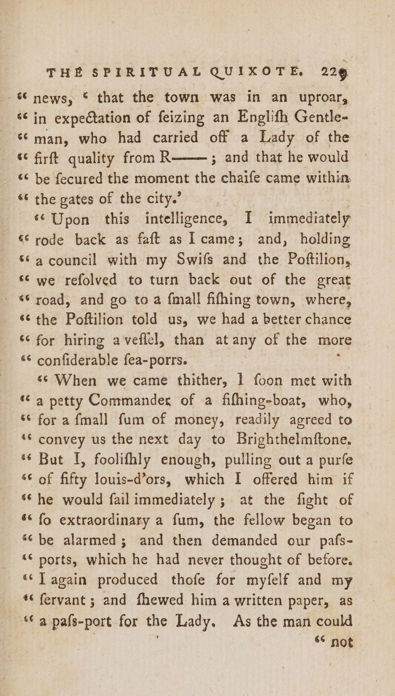 * news, © that the town was in an uproar, rr te expectation of feizing an Englith Gentle- ‘¢ man, who had carried off a Lady of the ¢ firft quality from R ; and that he would ‘¢ be fecured the moment the chaife came within. “© the gates of the city.’ ‘© Upon this intelligence, I immediately “‘ rode back as faft as came; and, holding ‘6 a council with my Swifs and the Pattition: “© we refolved to turn back out of the great - “© road, and go to a {mall fifhing town, where, ‘¢ the Poftilion told us, we had a better chance _ for hiring aveflel, than at any of the more *© confiderable fea-porrs. «s When we came thither, | foon met with *¢ a petty Commander of a fifhing-boat, who, 8 fora fmall fum of money, readily agreed to “© convey us the next day to Brighthelmftone. *¢ But I, foolifhly enough, pulling out a purfe ‘¢ of fifty louis-d’ors, which I offered him if ** he would fail immediately ; at the fight of ** fo extraordinary a fum, the fellow began to 6¢ be alarmed; and then demanded our pafs- ‘© ports, which he had never thought of before. ‘* T again produced thofe for myfelf and my *¢ fervant ; and fhewed him a written paper, as ** a pals-port for the Lady. As the man could — © not