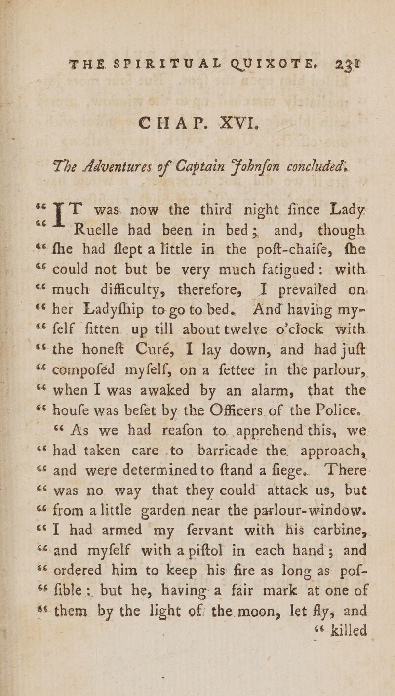 CHAP. XVI. — The Adventures of Captain Fobnfon concluded. ~ PP was now the third night fince Lady Ruelle had been in bed; and, though. ** fhe had flept a little in the poft-chaife, the © could not but be very much fatigued: with ‘much difficulty, therefore, I prevailed on: “° felf fitten up till about twelve o'clock with the honeft Curé, I lay down, and had juft “© compoféed myfelf, ona fettee in the parlour, “ when I was awaked by an alarm, that the *© houfe was befet by the Officers of the Police. © As we had reafon to. apprehend this, we ‘Shad taken care to barricade the approach, 8 and were determined to ftand a fiege.. There. “‘ was no way that they could attack us, but ‘¢ from alittle garden.near the parlour-window. ‘¢[ had armed my fervant with his carbine, “<and myfelf with a piftol in each hand; and ** ordered him to keep his: fire as long as pof- ‘6 fible: but he, having a fair mark at one of 6 them by the mene of: the moon, let fly, and «¢-Kelled |