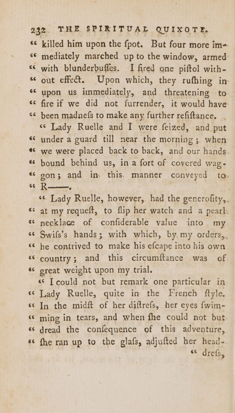 €é G #* nv. ¢ 6¢ a4 ¢ o 6 n A nm A nr a nr 6¢ killed him upon the fpot. But four more ime mediately marched up to the window, armed: with blunderbuffes. I fired one piftol with- out effect. Upon which, they rufhing in upon us immediately, and threatening to. fire if we did not furrender, it would have been madnefs to make any further refiftance, _ «© Lady Ruelle and I were feized, and put under a guard till near the morning ;. when. we were placed back to back, and our hands bound behind us, ina fort of covered wage gon; and in. this. manner conveyed to. R——. | ‘¢. Lady Ruelle, however, had the generofity,. at my requeft, to flip her watch and a pearl. necklace of confiderable value into my Swifs’s hands; with which, by, my orders,, he contrived to make his efcape into his own country; and this circumftance was of. great weight upon my trial. ‘© Tcould not but remark one particular in Lady Ruelle, quite in the French ftyle. In the midft of her diftrefs, her eyes fwim- ming in tears, and when fhe could not but dread the confequence of this adventure, fhe ran up to the glafs, adjufted her head-. “© drefs,