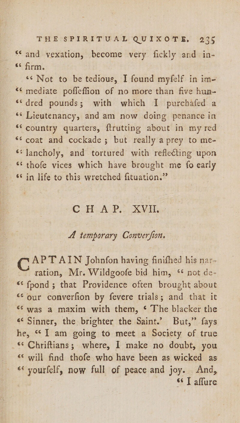 ** and vexation, become very fickly and in- . “fem, ‘<Not to be tedious, I found myfelf in im- *¢ mediate poffefiion of no more than five hun- ““dred pounds; with which I purchafed a “« Lieutenancy, and am now doing penance in ** country quarters, ftrutting about in my red ** coat and cockade ; but really a prey to me- ‘¢ lJancholy, and tortured with reflecting upon ** thofe vices which have brought me fo early “in life to this wretched fituation.” CHAP. XVI. 4A temporary Converfion. AP TAIN Johnfon having finifhed his nar- ration, Mr. Wildgoofe bid him, ** not de- “‘ fpond ; that Providence often brought about ** our converfion by fevere trials; and that it ‘* was a maxim with them, ¢ The blacker the ¢¢ Sinner, the brighter the Saint.’ But,” fays he, “I am going to meet a Society of true Chriftians; where, I make no doubt, you ‘© will find thofe who have been as wicked as “* yourfelf, now full of peace and joy. And, s¢ T affure