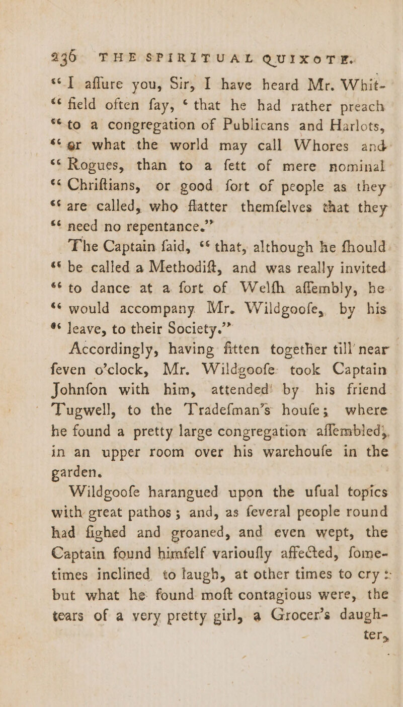 s¢] affure you, Sir, I have heard Mr. Whit- “‘ field often fay, ‘that he had rather preach **to a congregation of Publicans and Harlots, © @r what the world may call Whores and ** Rogues, than to a fett of mere nominal ** Chriftians, or good fort of people as they ** are called, who flatter themfelves that they *¢ need no repentance.” The Captain faid, ** that, although he fhould *© be called a Methodift, and was really invited *“* to dance at a fort of Welfh aflembly, he ** would accompany Mr. Wildgoofe, by his ** leave, to their Society.”” Accordingly, having fitten together till’ near feven o’clock, Mr. Wildgoofe: took Captain Johnfon with him, attended! by his friend ~ Tugwell, to the Tradefman’s houfe; where he found a pretty large congregation aflembled), in an upper room over his warehoufe in the garden. Wildgoofe harangued upon the ufual topics with great pathos; and, as feveral people round had fighed and groaned, and even wept, the Captain found himfelf varioufly affected, fome- times inclined to laugh, at other times to cry :: but what he: found moft contagious were, the tears of a very pretty girl, a Grocer’s daugh- ter,