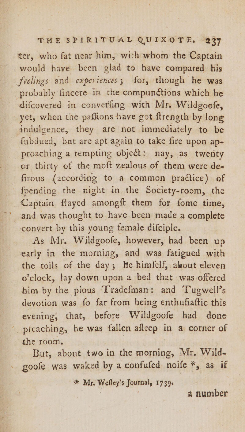 ter, who fat near him, with whom the Captain would have been glad to have compared his feelings and experiences; for, though he was probably fincere in the compunctions which he difcovered in convering with Mr. Wildgoofe, yet, when the paflions have got ftrength by long indulgence, they are not immediately to be fabdued, buat are apt again to take fire upon ap- proaching a tempting object: may, as twenty or thirty of the moft zealous of them were de- firous (according to a common praétice) of ' fpending the night in the Society-room, the Captain flayed amongft them for fome time, and was thought to have been made a complete convert by this young female difciple. As Mr. Wildgoofe, however, had been up early in the morning, and was fatigued with the toils of the day; He himfelf, about eleven o’clock, lay down upon a bed that was offered him by the pious Tradefman: and Tugwell’s devotion was fo far from being enthufiaftic this evening, that, before Wildgoofe had done ' pfeaching, he was fallen afleep in a corner of the room. | But, about two in the morning, Mr. Wild- goole was waked by a confufed noife *, as if *® Mr, Wefley’s Journal, 1739 | a number
