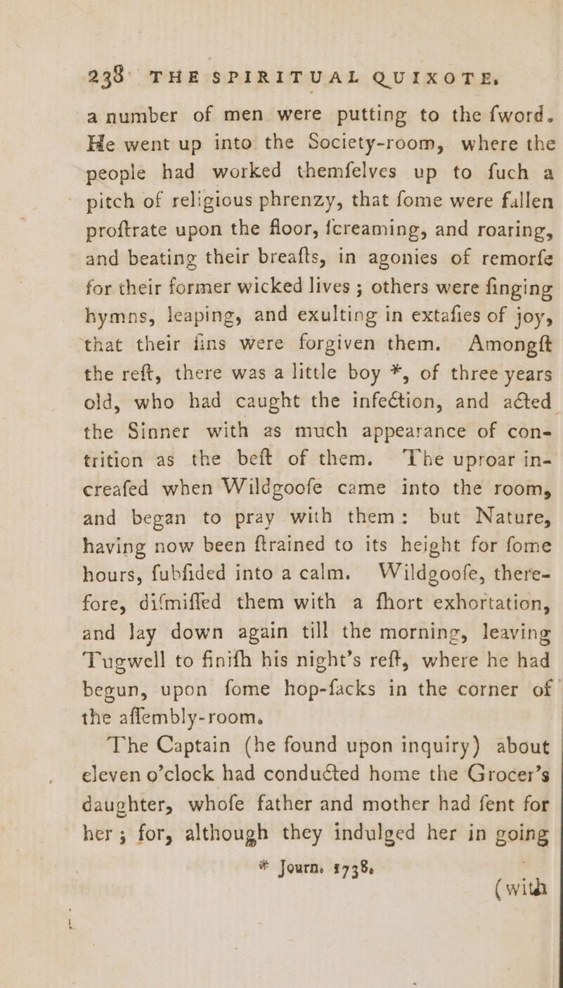 a number of men were putting to the fword. He went up into the Society-room, where the people had worked themfelves up to fuch a pitch of religious phrenzy, that fome were fallen proftrate upon the floor, fcreaming, and roaring, and beating their breafts, in agonies of remorfe for their former wicked lives ; others were finging hymns, leaping, and exulting in extafies of joy, ‘that their fins were forgiven them. Amongft the reft, there was a little boy *, of three years old, who had caught the infeétion, and aéted the Sinner with as much appearance of con- trition as the beft of them. The uproar in- creafed when Wildgoofe came into the room, and began to pray with them: but Nature, having now been ftrained to its height for fome hours, fubfided into acalm. Wildgoofe, there- fore, difmiffed them with a fhort exhortation, and Jay down again till the morning, leaving Tugwell to finifh his night’s reft, where he had begun, upon fome hop-facks in the corner of the affembly-room. The Captain (he found upon inquiry) about eleven o’clock had conducted home the Grocer’s daughter, whofe father and mother had fent for her; for, although they indulged her in going # Journ. f 7386 (with