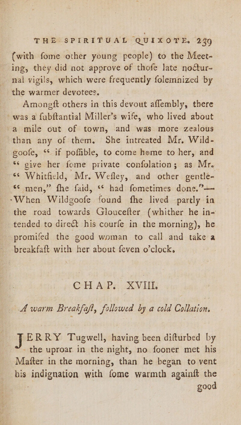 (with fome other young people) to the Meet- ing, they did not approve of thofe late nodtur- nal vigils, which were frequently folemnized by the warmer devotees. Amongtft others in this devout aflembly, there was a fubftantial Miller’s wife, who lived about a mile out of town, and was more zealous than any of them. She intreated Mr. Wild- goofe, ** if poffible, to come home to her, and © give her fome private confolation; as Mr. ‘© Whitheld, Mr. Wefley, and other gentle- *¢ men,” fhe faid, ‘© had fometimes done.”— ‘When Wildgoofe found fhe lived partly in the road towards Gloucefter (whither he in- tended to direct his courfe in the morning), he promifed the good woman to call and take a breakfaft with her about feven o’clock, CHAP. XVIII. A warm Breakfoft, follawed by a cold Collation. J ERRY Tugwell, having been difturbed by - the uproar. in the night, no fooner met his Mafter in the morning, than he began to vent his indignation with fome warmth againft the good