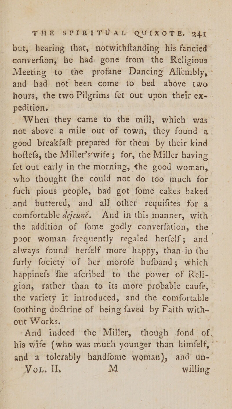 but, hearing that, notwithftanding his fancied converfion, he had gone from the Religious Meeting to the profane Dancing Affembly, : and had not been come to bed above two hours, the two Pilgrims fet out upon aed eX= pedition. When they came to the mill, which was — not above a mile out of town, they found a good breakfaft prepared for them by their kind hoftefs, the Miller’s‘wife ; for, the Miller having fet out early in the morning, the good woman, who thought fhe could not do too much for _fuch pious people, had got fome cakes baked and buttered, and all other’ requifites for a comfortable dejeuné. And in this manner, with the addition of fome godly converfation, the poor woman frequently regaled herfelf; and always found herfelf more happy, than in the furly fociety of her morofe hufband; which happinefs fhe afcribed to the power of Reli- gion, rather than to its more probable caufe, the variety it introduced, and the comfortable foothing doctrine of Bente faved by Faith Stas out Works. And indeed the Miller, though fond of. his wife (who was much younger than himfelf, * and a tolerably handfome woman), and un- Vou, Il, M willing ©