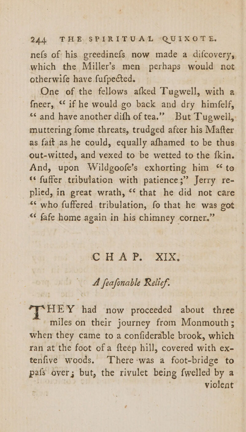 nefs of his. greedinefs now made a difcovery,, which the Miller’s men perhaps would not otherwife have fufpected. é One of the fellows afked Tugwell, with a {neer, “ if he would go back and dry himfelf, ¢ and have another difh of tea.” But Tugwell, muttering fome threats, trudged after his Mafter as fait as he could, equally afhamed to be thus out-witted, and vexed to be wetted to the fkin. And, upon Wildgoofe’s exhorting him “ te * fuffer tribulation with patience;” Jerry re- plied, in great wrath, ** that he did not care “* who fuffered tribulation, fo that he was got “¢ fafe home again in his chimney corner.” A feafonable Relief. HEY had now proceeded about three | miles on their journey from Monmouth; when they came to a confiderable brook, which ran at the foot ofa fteép hill, covered with ex- tenfive woods. ‘There-was a foot-bridge to pats over; but, the rivulet being {welled by a violent