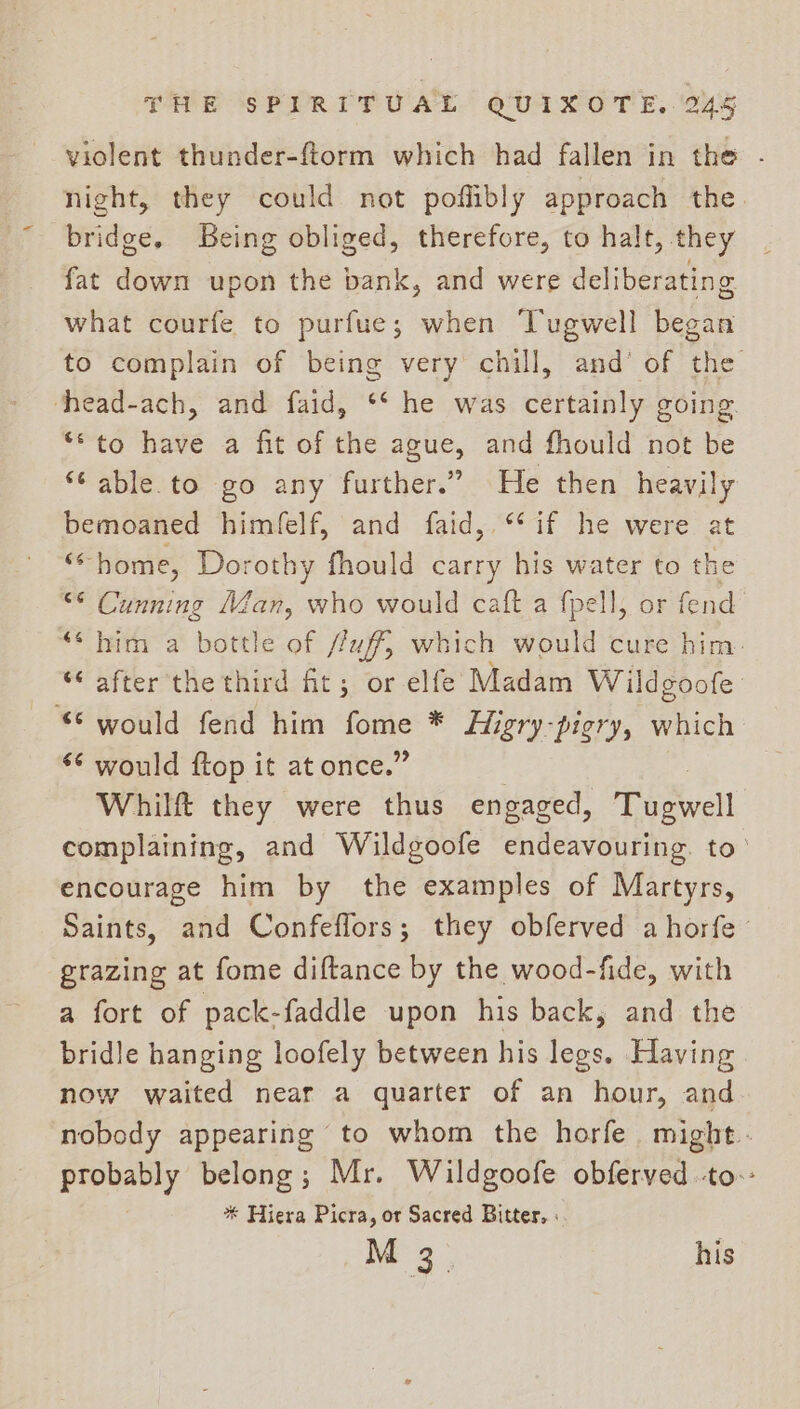 violent thunder-ftorm which had fallen in the - night, they could not poffibly approach the. bridge. Being obliged, therefore, to halt, they fat down upon the bank, and were deliberating what courfe to purfue; when Tugwell began to complain of being very chill, and’ of the thead-ach, and faid, ** he was certainly going. ‘to have a fit of the ague, and fhould not be ‘Cable. to go any further.” He then heavily bemoaned himfelf, and faid,.** if he were at de; home, Dorothy fhould carry his water to the “© Cunning Man, who would caft a fpell, or fend ‘* him a bottle of /faff, which would cure him. “after the third fit; or elfe Madam Wildgoofe “© would fend him — * Higry-pigry, which *¢ would ftop it at once.’ Whilft they were thus engaged, pM pall complaining, and Wildgoofe endeavouring. to’ encourage him by the examples of Martyrs, Saints, and Confeflors; they obferved ahorfe grazing at fome diftance by the wood-fide, with a fort of pack-faddle upon his back, and the bridle hanging loofely between his legs. Having now waited near a quarter of an hour, and nobody appearing to whom the horfe might. Uh cree belong; Mr. Wildgoofe obferved -to:: * Hiera Picra, or Sacred Bitter, ; M 3. his