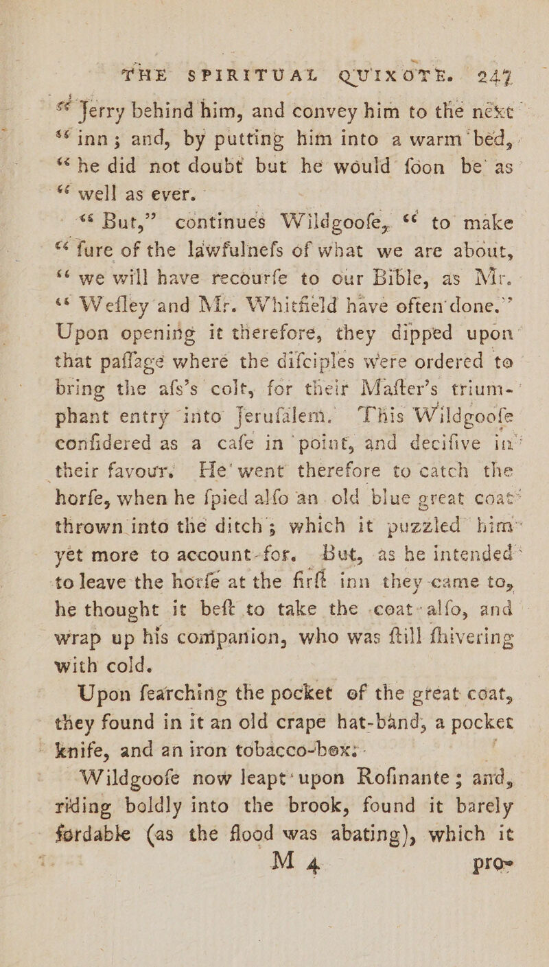 Terry behind him, and convey him to the next ‘*inn3; and, by putting him into a warm ‘bed, - “he did not doubt but he would foon be’ as- “© well as ever. © But,” continues Wildgoofe, * to make “ fure of the lawfulnefs of what we are about, ‘6 we will have recourfe to our Bible, as Mr. ‘© Wefley and Mr. Whitfield have often’done.”’ Upon opening it therefore, they dipped upon that paflage wheré the difciples were ordered to bring the afs’s colt, for their Mafter’s trium-’ phant entry into jerufalem. This W ildgoofe confidered as a cafe in point, and decifive in’ their favour, He’ went therefore to catch the horfe, when he {pied alfo an old blue great coat” thrown into the ditch; which it send him” yet more to account-for, But, as he intended® to leave the horfe at the firfé inn they came to, he thought it beft to take the coat~ alfo, and — wrap up his conipanion, who was ftill fhivering with cold. Upon fearching the pocket of the great coat, they found in it an old crape hat-band, a pocket ~ knife, and an iron tobacco-bex; . Wildgoofe now leapt'upon Rofinante ; aird, riding boldly into the brook, found it butely fordable (as the flood was abating), which it