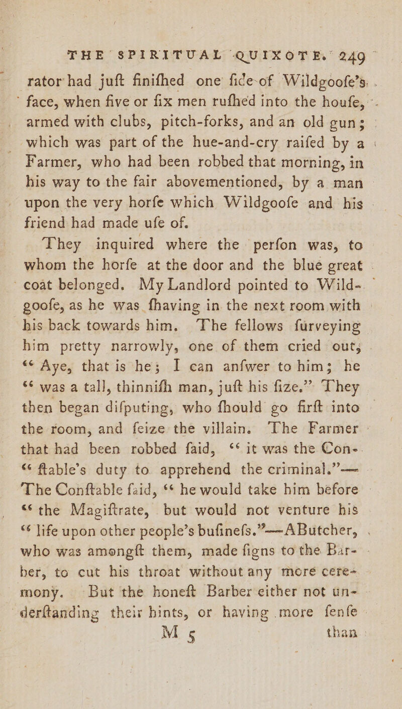 -rator/had juft finifhed one fide-of Wildgoofe’s. . ’ face, when five or fix men rufhed into the houfe, °. armed with clubs, pitch-forks, and an old gun; | _ which was part of the hue-and-cry raifed by a | Farmer, who had been robbed that morning, in his way to the fair abovementioned, by a man — _ upon the very horfe which Wildgoofe and his . friend had made ufe of. They inquired where the perfon was, to whom the horfe at the door and the blue great coat belonged. My Landlord pointed to Wild-. goofe, as he was fhaving in the next room with | his back towards him. The fellows furveying him pretty narrowly, one of them cried out; “© Aye, that is he; I can anfwer to him; he “* was a tall, thinnifh man, juft his fize.” They then began difputing, who fhould go firft into © the room, and feize the villain. The Farmer - that had been robbed faid, ‘* it was the Con-. “ flable’s duty to apprehend the criminal.”— The Conftable faid, ** he would take him before - ‘S-the Magiftrate, but would not venture his “¢ life upon other people’s bufinefs.”—-AButcher, . who was amongft them, made figns tothe Bar- . ber, to cut his throat without any mere cere- mony. But the honeft Barber either not un- | -derftanding their hints, or having .more fenfe » M 5 than