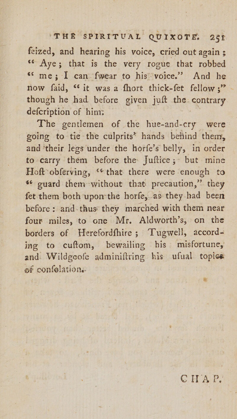 feized, and hearing his voice, cried out again ; ‘© Aye; that is the very rogue that robbed © me; I can. fwear to his voice.” And he now faid, ** it was a fhort thick-fet fellow ;” - though he had before given juft the. uray deféription of him: The gentlemen of the hue-and-cry were going to tie the culprits” hands behind them, and ‘their legs under the horfe’s belly, in order to carry them before the Juftice;- but mine Hoftobferving, ** that there were enough to s¢ ouard themwithout that precaution,” they fet them both uponthe horfe,..as they-had been before : and-thus they marched with them near four miles, to one Mr. Aldworth’s, on the borders of Herefordfhire; Tugwell, accord- ing to cuftom, bewailing his misfortune, and. Wildgoofe adminiftring his ufual topics of confelations ® CHE,