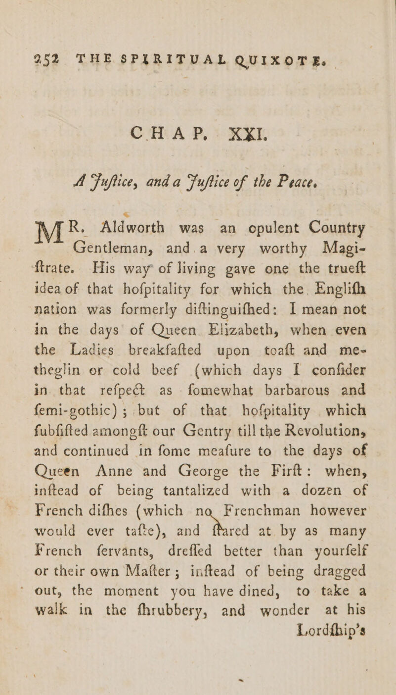 CHAP, XXII. A Fuftice, anda Fuftice of the Peace. \/A.R. Aldworth was an opulent Country Gentleman, and.a very worthy Magi- ftrate. His way of living gave one the trueft idea of that hofpitality for which the. Englifh nation was formerly diftinguifhed: I mean not in the days’ of Queen Elizabeth, when even the Ladies breakfafted upon toaft and me- theglin er cold beef (which days I confider in that refpe&amp;t as fomewhat barbarous and femi-gothic) ; but of that hofpitality which fubfifted amongft our Gentry till the Revolution, and continued in fome meafure to the days of Queen Anne and George the Firft: when, inftead of being tantalized with a dozen of French difhes (which na Frenchman however would ever tafte), and “Thred at by as many French fervants, drefled better than yourfelf or their own Mafter; inftead of being dragged ‘ out, the moment you have dined, to take a walk in the fhrubbery, and wonder at his Lordfhip’s