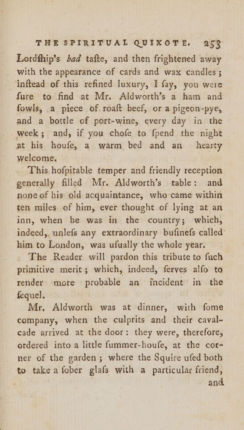 Lordfhip’s dad tafte, and then frightened away with the appearance of cards and wax candles ; inftead of this refined luxury, I fay, you were fure to find at Mr. Aldworth’s a ham and fowls, a piece of. roaft beef, or a pigeon-pye, and a bottle of port-wine, every day in. the © week; and, if you chofe to fpend the night at his houfe, a warm bed and an hearty | welcome. _.. This. hofpitable temper and friendly reception. generally filled Mr. Aldworth’s table: and none of his old acquaintance, who-came within ten miles of him, ever thought of lying at an inn, when be was in the country; which, indeed,. unlefs any extraordinary bufinefs called him to London, was ufually the whole year. The Reader will pardon this tribute to fuch © primitive merit; which, indeed, ferves alfo to render more —— an incident in the fequel, : Mr. Aldworth was at dinner, with fome company, when the culprits and their caval- cade arrived at the door: they were, therefore, ordered into a little fummer-houfe, at the cor- ner of the garden; where the Squire ufed both to take a fober glafs with a particular friend, ~ and