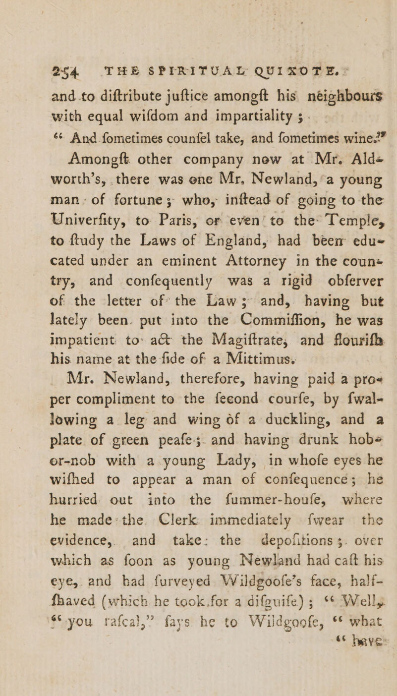 and.to diftribute juftice amongft his néighbours with equal wifdom and impartiality ; . ‘¢ And fometimes counfel take, and fometimes wine.” Amongft other company new at Mr. Ald« worth’s, there was one Mr, Newland, ’a young man: of fortune; who, inftead of going to the Univerfity, to. Paris, or even’ to the: Temple, to ftudy the Laws of England, had been edue cated under an eminent Attorney in the coun+ try, and confequently was a rigid obferver of the letter of’ the Law; and, having but lately been. put into the Commiffion, he was impatient to» a&amp; the Magiftrate, and flourifh his name at the fide of a Mittimus. Mr. Newland, therefore, having paid a pros per compliment to the fecond courfe, by fwal- lowing a leg and wing of a duckling, and a plate of green peafe;.and having drunk hobe er-nob with a young Lady, in whofe eyes he wifhed to appear a man of confequence; he hurried out into the fummer-houfe, where he made-the. Clerk immediately fwear the evidence, and take: the depolitions;. over which as foon as young Newland had caft his eye, and had furveyed Wildgoofe’s face, half- fhaved (which he took.for a difguife) ; ‘* Well, $*-you rafcal,” fays he to Wildgoofe, ** what es heave:
