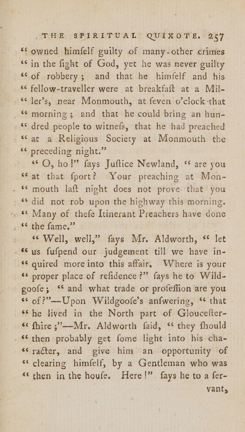 “&lt; owned himfelf guilty of many.other crimes *¢ in the fight of God, yet he was never guilty “of robbery; and that he himfelf and his _. fellow-traveller were at breakfaft at a Mil- *¢ Jer’s, near Monmouth, at feven o’clock-that _* morning; and that he could bring an hun- _ dred people to witnefs, that he had preached *‘at a Religious Society at Monmouth the ‘© preceding night.” “© O, ho!” fays Juftice Newland, ‘* are you ‘Sat that fport? Your preaching at Mon- - © mouth laft night does not prove: that you «* did not rob upon the highway -this morning. -. &amp; Many of thefe Itinerant Preachers have done ji fae fame.” © Well, well,” fays Mr. Aldworth, * let -“ us fufpend our judgement till we have in- ‘© quired moreinto this affair. Where is your “© proper place of refidence ?” fays he to Wild- goofe; ‘* and what trade or profeffion are you “© of ?’——Upon Wildgoofe’s anfwering, ‘* that ‘She lived in the North part of Gloucefter- “¢ fhire ;’—Mr. Aldworth faid, ‘* they fhould ‘then probably get fome light into his cha- “¢raéter, and give him an opportunity of ** clearing himfelf, by a Gentleman who was “© then in the houfe. Here!”. fays he to a fer- vants