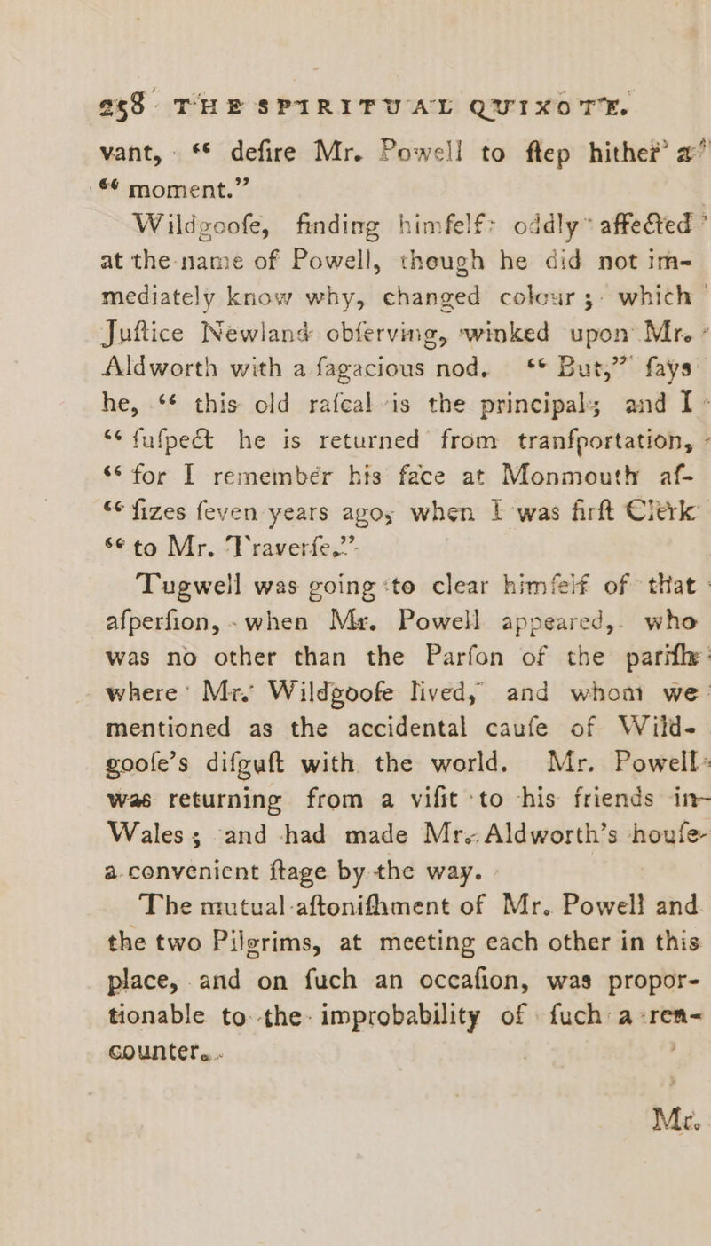 vant, ‘© defire Mr. Powell to ftep hithe® a’ ** moment.” | Wildgoofe, finding himfelf&gt; oddly” affeted ’ at the name of Powell, theugh he did not im- mediately know why, changed colour 3- which — Juftice Newland obferving, winked upon Mr. ’ Aldworth with a fagacious nod. ‘** But,” fays he, ‘¢ this old rafcal is the principal; and I - “* fufpect he is returned from tranfportation, - “S for I remember his’ face at Monmouth af- *¢ fizes feven years ago; when | was firft Clerk s¢to Mr. Vraverfe.”’. Tugwell was going :to clear himflf of that. afperfion,-~ when Mr. Powell appeared, who was no other than the Parfon of the parifh: where’ Mr. Wildgoofe lived, and whom we mentioned as the accidental caufe of Witd- goole’s difguft with the world. Mr. Powell: was returning from a vifit to his friends in- Wales; and had made Mr..Aldworth’s houfe- a.convenient ftage by the way. » The mutual -aftonifhment of Mr. Powell and the two Pilgrims, at meeting each other in this place, and on fuch an occafion, was propor- tionable to. the: improbability of fuch a-ren- counter... Mc.