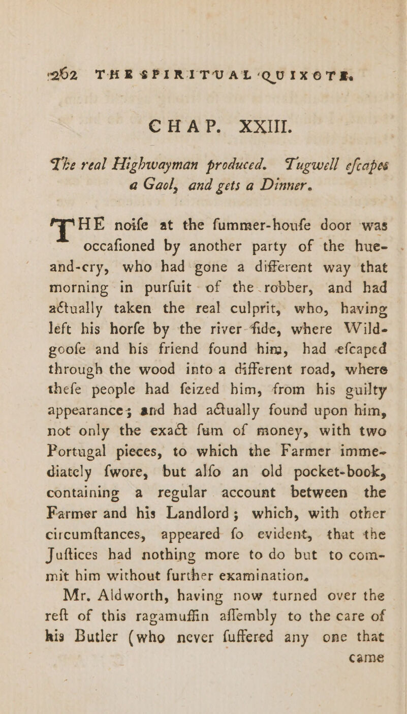 CHAP. XXIII. Lhe real Highwayman produced. Tugwell efcapes a Gaol, and gets a Dinner. HE noife at the fummer-houfe door was occafioned by another party of the hue- . and-cry, who had gone a different way that morning in purfuit- of the robber, and had actually taken the real culprit, who, having left his horfe by the river-fide, where Wild- goofe and his friend found him, had efcaped through the wood into a different road, where thefe people had feized him, from his guilty appearance; and had actually found upon him, not only the exact fum of money, with two Portugal pieces, to which the Farmer imme- diately {wore, but alfo an old pocket-book, containing a regular account between the Farmer and his Landlord; which, with other circumftances, appeared fo evident, that the Juftices had nothing more to do but to com- mit him without further examination. Mr. Aldworth, having now turned over the reft of this ragamuffin aflembly to the care of his Butler (who never fuffered any one that came