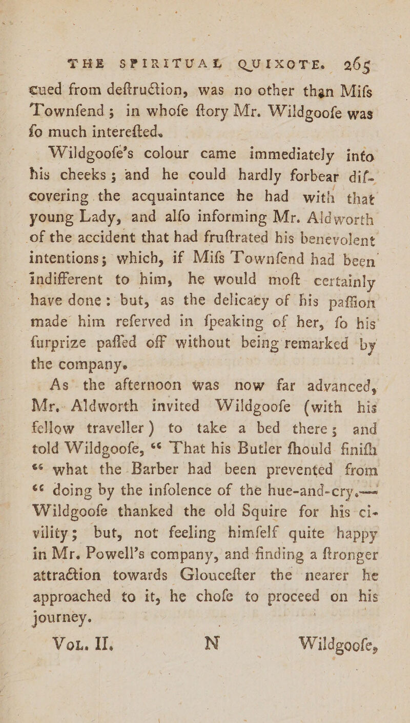 cued from deftruGiion, was no other than Mifs Townfend; in whofe ftory Mr. Wildgoofe was fo much interefted. _ Wildgoofe’s colour came immediately info his cheeks; and he could hardly forbear dif covering the acquaintance he had with that young Lady, and alfo informing Mr. Aldworth of the accident that had fruftrated his benevolen¢ intentions; which, if Mifs Townfend had been . indifferent to him, he would moft certainly have done: but, as the delicacy of his paffion — made him referved in fpeaking of her, fo his’ furprize pafled off without being remarked by the company. As the afternoon was now far advanced, Mr, Aldworth invited Wildgoofe (with his fellow traveller) to take a bed theres and told Wildgoofe, ** That his Butler fhould finifh ‘© what the Barber had been prevented from ¢¢ doing by the infolence of the hue-and-cry.— Wildgoofe thanked the old Squire for his ci- vility; but, not feeling himfelf quite happy in Mr. Powell’s company, and finding a ftronger attraction towards Gloucefter the nearer he approached to it, he chofe to es on his journey. Vou. I. N Wildgoofe,