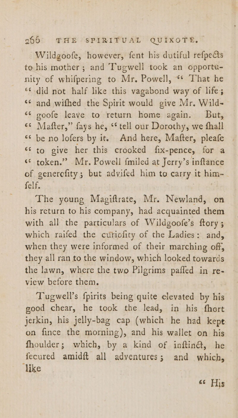 Wildgoofe, however, fent his dutiful refpe&amp;s to:his mother ; and Tugwell took an opportu- nity of whifpering to Mr, Powell, ** That he ‘¢ did not half like this vagabond way of life; «© and wifhed the Spirit would give Mr. Wild- *¢ goofe leave to return home again. lBut, cs Mafter,” fays he, ‘* tell our Dorothy, we fhall &lt;¢ be no lofers by it. And here, Mafter, pleafe “‘ to give her this crooked fix- “pence, for a ‘© token.” Mr. Powell fmiled at Jerry’s inftance of genercfity; but advifed him to carry it hime | felf. The young Magiftrate, Mr. Newland, on his return to his company, had acquainted them with all the particulars of Wildgoofe’s ftory 3 which raifed the cutiofity of the Ladies: and, when they were informed of their marching off, they all ran to the window, which looked towards the lawn, where the two Pilgrims pafled in re- view before them. ‘Tugwell’s fpirits being quite elevated by his good chear, he took the lead, in his fhort jerkin, his jelly-bag cap (which he had kepe on fince the morning), and his wallet on his fhoulder; which, by a kind of inftina, he fecured amidft all adventures; and which, like « tip