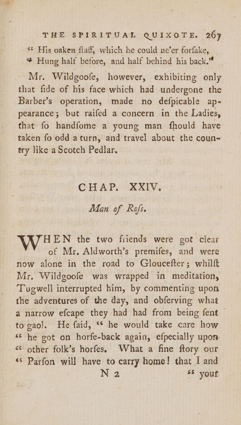 * His oaken ftaif, which he could ne’er forfake, * Hung half before, and half behind his back.” ~ Mr. Wildgoofe, however, exhibiting only that fide of his face which had undergone the Barber’s operation, made no defpicable ap- pearance; but raifed a concern in the Ladies, that fo handfome a young man fhould have taken fo odd aturn, and travel about the coun- try like a Scotch Pedlar. CHAP. XXIV, Man of Rofs. | HEN the two friends were got clear of Mr. Aldworth’s premifes, and were now alone in the road to Gloucefter; whilf Mr. Wildgoofe was wrapped in meditation, ‘Tugwell interrupted him, by commenting upon the adventures of the day, and obferving what a narrow efcape they had had from being fent © togaol. He faid, ** he would take care how “© he got on horfe-back again, efpecially upon «¢ other folk’s horfes. What a fine ftory our ‘© Parfon will have to carry home! that I and i ae © your