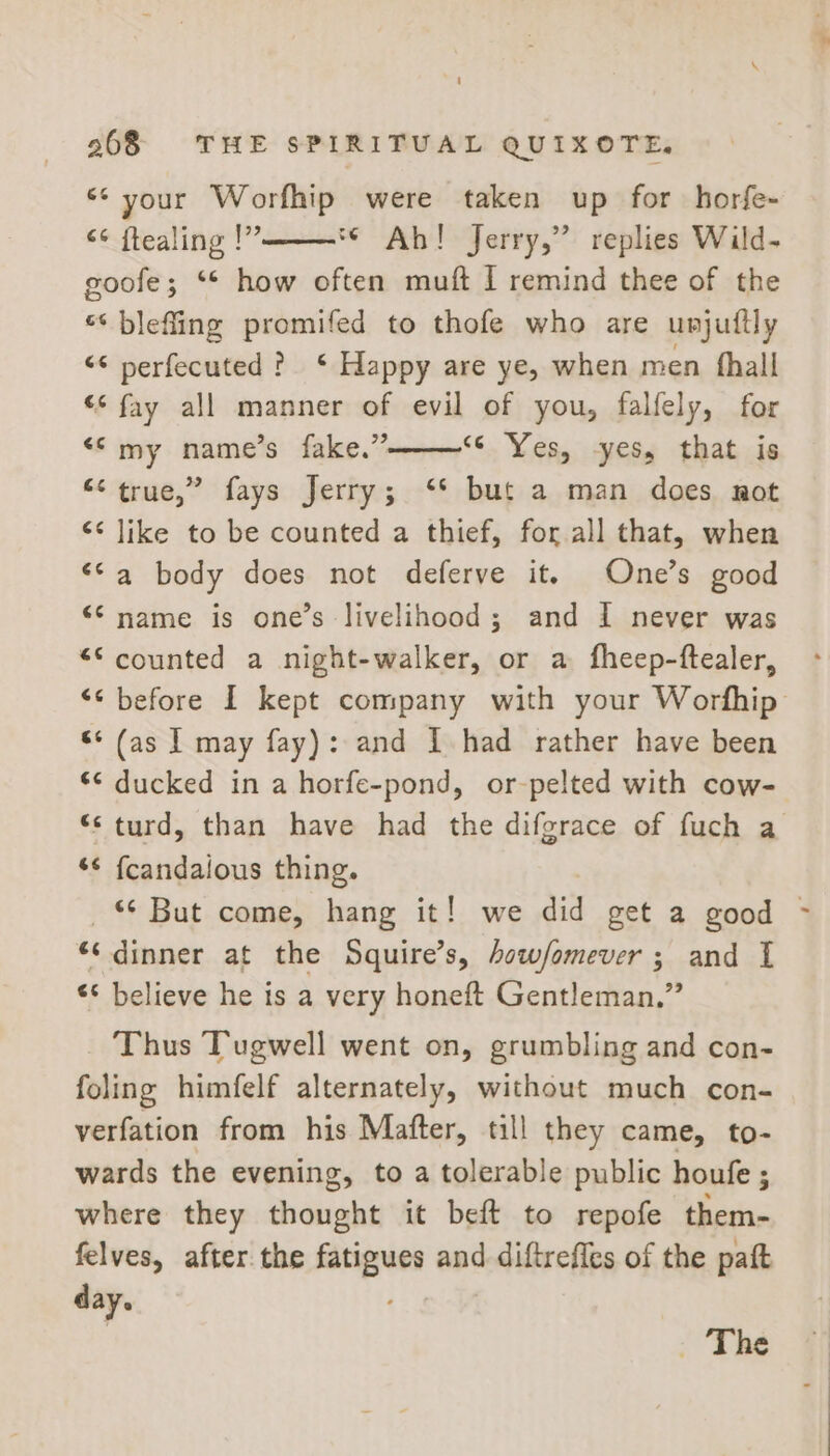 ** your Worfhip were taken up for horfe- &lt;¢ ftealing !” *¢ Ab! jerry,” replies Wild- goofe; ** how often muft I remind thee of the «‘ blefling promifed to thofe who are unjuttly “* perfecuted ? ‘ Happy are ye, when men fhall “* fay all manner of evil of you, falfely, for “© my name’s fake.” ‘©. Yes, -yess that is “&lt; true,” fays Jerry; ‘* but a man does. not ‘¢ like to be counted a thief, for all that, when ‘Sa body does not deferve it. One’s good “© name is one’s livelihood; and 1 never was “© counted a night-walker, or a fheep-ftealer, “&lt; before I kept company with your Worfhip «¢ (as | may fay): and I had rather have been *¢ ducked in a horfe-pond, or-pelted with cow- *&lt; turd, than have had the difgrace of fuch a *¢ fcandalous thing. _% But come, hang it! we did get a good © “‘ dinner at the Squire’s, how/omever ; and I ** believe he is a very honeft Gentleman.” Thus Tugwell went on, grumbling and con- foling himfelf alternately, without much con- verfation from his Mafter, till they came, to- wards the evening, to a tolerable public houfe ; where they thought it beft to repofe them- felves, after. the ges and diftreffes of the paft day. - The