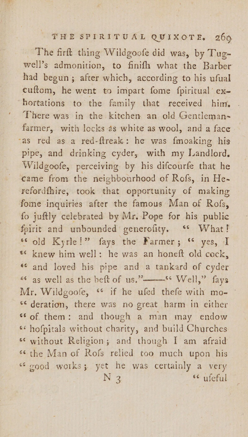 _ The firft thing Wildgoofe did was, by Tug- well’s admonition, to finifh what the Barber had begun; after which, according to his ufual euftom, he went to impart fome fpiritual ex- hortations to the family that received hinn There was in the kitchen an old Gentleman~ farmer, with locks-as white as wool, and a face as red as a red-ftreak: he was fmoaking his pipe, and drinking cyder, with my Landlord. Wildgoofe, perceiving by his difcourfe that he came from the neighbourhood of Rofs, in He- refordfhire, took that opportunity of making fome inquiries after the famous Man of Rofs, fo juftly celebrated by Mr. Pope for his public fpirit and unbounded generofity. ‘* What! ‘© old Kyrle!” fays the Farmer; ‘* yes, I * knew him well: he was an honeft old cock, *¢ and loved his pipe — a tankard of cyder «&lt; as well as the beft of us.’ BOW ails: dae Mr. Wil dgoof e, ** if he ufed thefe with mo- © *¢ deration, there was no great harm in either “Sof them: and though a man may endow ‘&lt;&lt; hofpitals without charity, and build Churches « without Religion; and though I am afraid “© the Man of Rofs relied too much upon his “¢ cood works; yet he was certainly a very