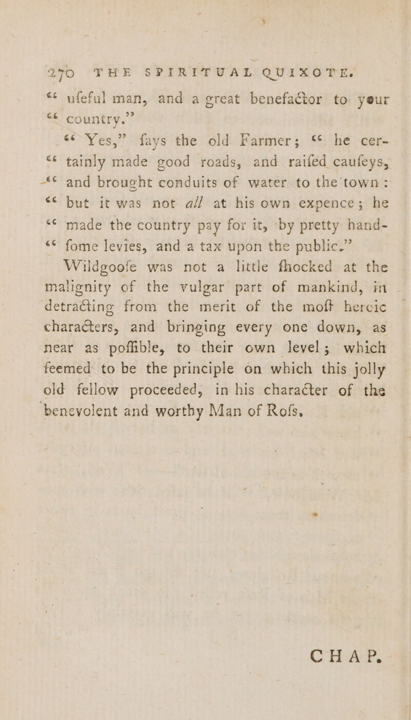 ** ufeful man, and a great benefactor to yeur &lt;&lt; country.” “&lt;'Yes,” fays the old Farmer; ‘*: he cer- “* tainly made good roads, and raifed caufeys, “© and brought conduits of water to the town: “* but it was not a// at his own expence; he ** made the country pay for it, by pretty hand- “© fome levies, and a tax upon the public.” Wildgoofe was not a little fhocked at the malignity of the vulgar part of mankind, in detracting from the merit of the moft hercic characters, and bringing every one down, as near as poflible, to their own level; which feemed to be the principle on which this jolly old fellow proceeded, in his character of the ‘benevolent and worthy Man of Rofs,