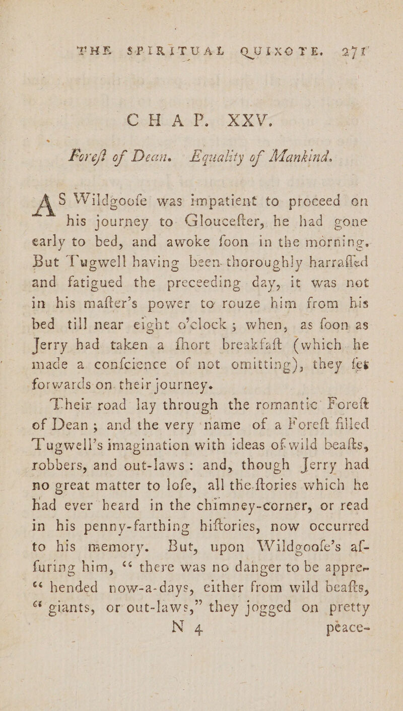CoHU AP. XXV. Foreft of Dean. Equality of Mankind. S Wildgoofe was impatient to proceed on his journey to Gloucefter, he had gone early to bed, and awoke foon in the morning. But Twewell having been.thoroughly harrafled and fatigued the precedes day, it was not in his alte: power to rouze him from his bed till near eight o’clock; when, as foon as Jerry had taken a fhort breakfaft (which. he made a. confcience of not omitting), they fes forwards on. their journey. Their road lay through the romantic’ Foreft of Dean; and the very name of a Foreft filled Tugwell’s imagination with ideas of wild bealts, robbers, and out-laws: and, though Jerry had no great matter to lofe, all the-ftories which he had ever heard in the chimney-corner, or read in his penny-farthing hiftories, now occurred to his memory. But, upon Wildgoafe’s af- furing him, ‘* there was no danger to be appre oe aed now-a- days, either from wild beatfts, siants, or out-laws,” they jogged on pretty