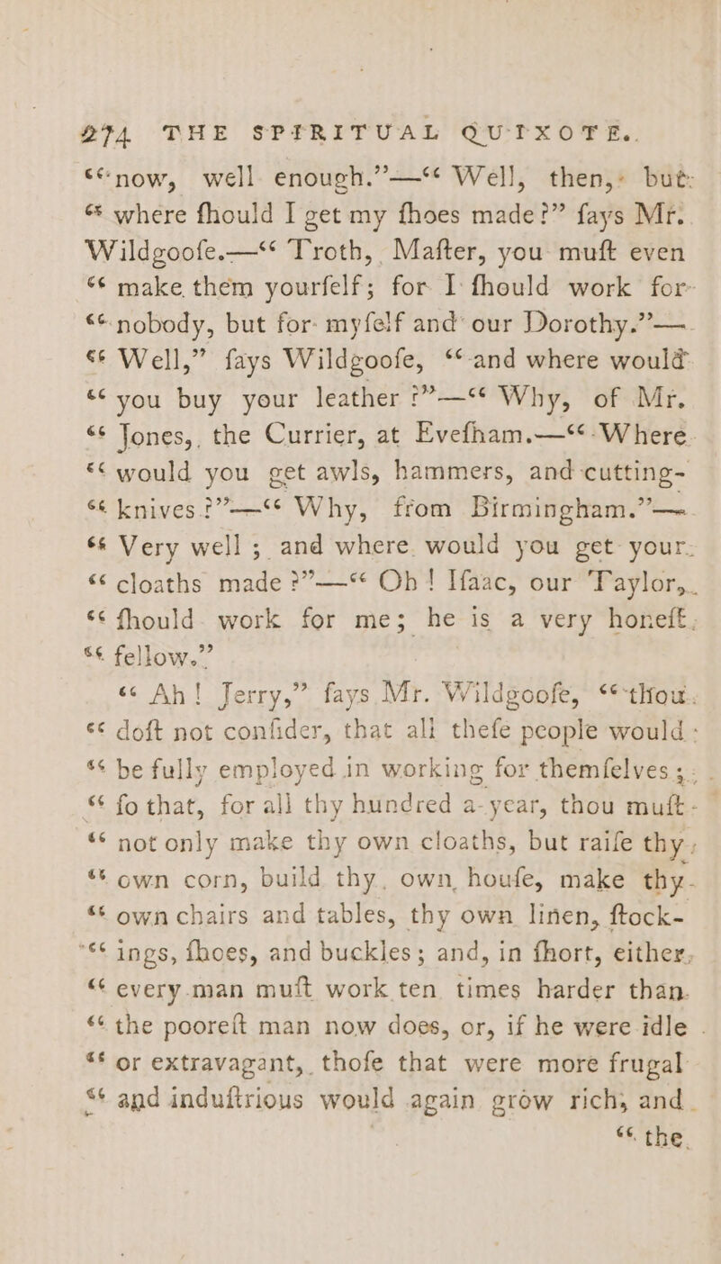 “now, well enough.”—‘* Well, then,» but: * where fhould I get my fhoes made!” fays Mr. W ildgoofe.—** Troth, Mafter, you muft even ‘¢ make them yourfelf; for I fhould work for- ** nobody, but for: myfelf and’ our Dorothy.”— &amp;* Well,” fays Wildgoofe, ‘*-and where would ‘* you buy your leather *?—*é Why, of Mr, “¢ Jones,, the Currier, at Evefham.—‘*-Where. “< would you get awls, hammers, and cutting- 6&amp; knives P76 Why, from Birmingham.”— 6 Very ae ;. and where. would you get your. “ cloaths made ?”—“ Oh! Haac, our Taylor, << fhould- work for me; he is a very honeff, ** fellow.” «Ah! Jerry,” fays Mr. Wildgoofe, **thouw.. doft not confider, that all thefe people would; na 6 ** be fully employed 1 In working for themfelves ; &amp; fo that, for all thy hundred a-year, thou Mii “* not only make thy own cloaths, but raife thy , ** own corn, build thy. own, houfe, make thy- “‘ own chairs and tables, thy own linen, ftock- *€* ings, fhoes, and buckles; and, in fhort, either, “ every. man muft work ten times harder than. “¢ the pooreft man now does, or, if he were idle . ** or extravagant, thofe that were more frugal and sa fulitions would again grow rich, and. “* the. an a ra