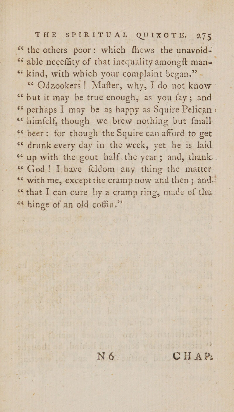 “the others poor: which fhews the unavoid- ** able neceffity of that inequality amongft mane : ** kind, with which your complaint began.” - “¢ Odzookers ! Mafter, why, I do not know ** but it may be true enough, as you fay; and *© perhaps | may be as happy as Squire Pelican: _ himfelf, though we brew nothing but {mall ** beer: for though the Squire can afford to get &lt;¢ drunk every day in the week, yet he is laid. “ up with the gout half.the years; and, thank. “© God! Ihave feldom any thing the matter *&lt; with me, except the cramp now and then; and. “that I can cure by a cramp ring, made of the &lt;« hinge of an old coffin.” N-&amp;. . CHAP, .