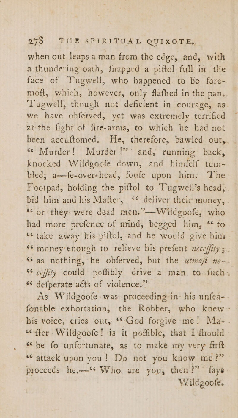 when out leaps a man from the edge, and, with a.thundering oath, {napped a piftol full in the face of Tugwell, who happened. to be fore- moft, which, however, only flafhed in the pan. ‘Tugwell, though not deficient in courage, as- we have obferved, yet was extremely terrified at the fight of fire-arms, to which he had not been accuftomed. He, therefore, bawled out,. ‘© Murder! Murder!” and, running~ back, knocked Wildgoofe down, and himfelf tum- bled, a—fe-over-head, foufe upon him, ‘The Footpad, holding the piftol to Tugwell’s head, bid him and his Mafter, ‘¢ deliver their money, - “Cor they: were dead men.”—Wildgoofe, who had more prefence of mind, begged him, ‘ to “take away his piftol, and he would give him ‘© money’enough to relieve his prefent meceffity 3. “© as nothing, he obferved, but the wtmo/f ne-. “¢ ceffity could pofbly drive a man to. fuch- “¢ defperate acts of violence.” As Wildgoofe: was. proceeding in: his unfea-- fonable exhortation, the Robber, who knew - his voice, cries out, ** God forgive me! Ma-. “fter Wildgoofe! is it poffible, that I fiould - “be fo unfortunate, as to make my very firft *¢ attack upon you! Do not you know me?” proceeds he.—‘* Who are you, then?” fays Wildgoofe.