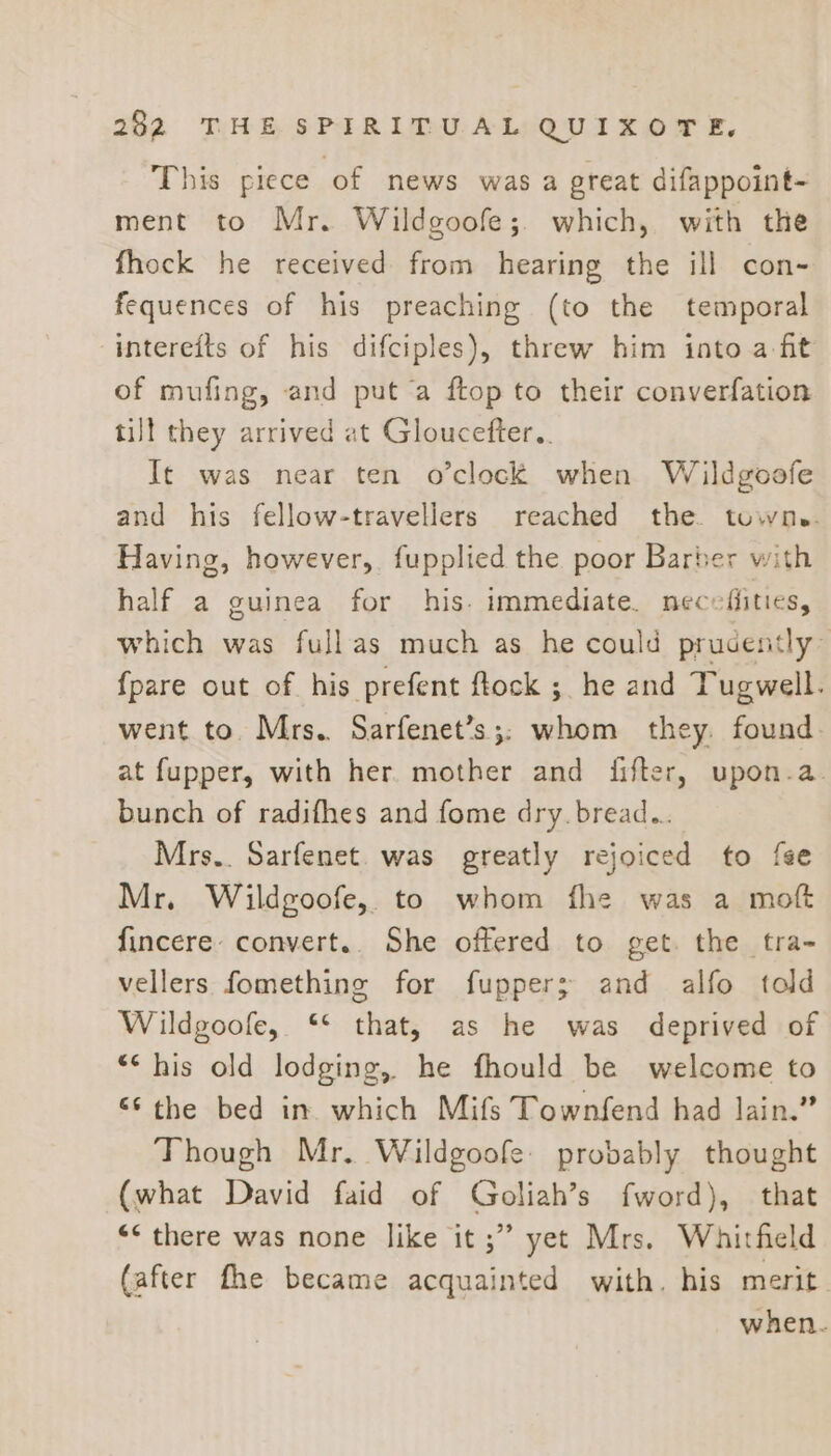 This piece of news was a great difappoint- ment to Mr. Wildgoofe;. which, with the fhock he received from hearing the ill con- fequences of his preaching (to the temporal intereits of his difciples), threw him into a fit of mufing, and put a ftop to their converfation till they arrived at Gloucefter,. It was near ten o’clock when Wildgoofe and his fellow-travellers reached the. towne. Having, however, fupplied the poor Barber with half a guinea for his. immediate. necefiities, which was fullas much as he could prudently~ {pare out of his prefent ftock ; he and Tugwell. went to. Mrs. Sarfenet’s;; whom they. found. at fupper, with her. mother and fifter, upon-a. bunch of radifhes and fome dry. bread... Mrs.. Sarfenet. was greatly rejoiced to fee Mr. Wildgoofe,. to whom fhe was a moft fincere convert.. She offered to get. the tra- vellers fomething for fuppers; and alfo told Wildgoofe, * that, as he was deprived of “&lt; his old lodging, he fhould be welcome to “‘ the bed in. which Mifs Townfend had lain.” Though Mr. Wildgoofe: probably thought (what David faid of Goliah’s fword), that “&lt; there was none like it ;” yet Mrs. Whitfield (after fhe became acquainted with. his merit when.