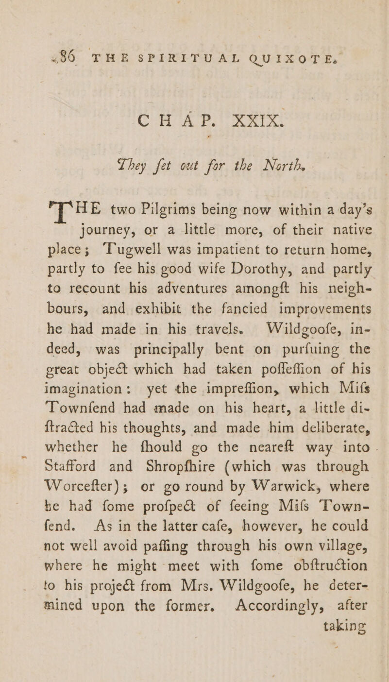 C H AP.’ XKIX. They fet out for the North HE two Pilgrims being now within a day’s journey, or a little more, of their native place; Tugwell was impatient to return home, partly to fee his good wife Dorothy, and partly to recount his adventures amongft his neigh- bours, and exhibit the fancied improvements he had made in his travels. Wildgoofe, in- deed, was principally bent on purfuing the great object which had taken pofleffion of his imagination: yet the impreffion, which Mifs Townfend had made on his heart, a little di- {tracted his thoughts, and made him deliberate, whether he fhould go the neareft way into. Stafford and Shropfhire (which was through Worcefter); or go round by Warwick, where he had fome profpe&amp; of feeing Milfs Town- fend. As in the latter cafe, however, he could not well avoid pafling through his own village, where he might meet with fome obftruction to his projeét from Mrs, Wildgoofe, he deter- mined upon the former. Accordingly, after taking