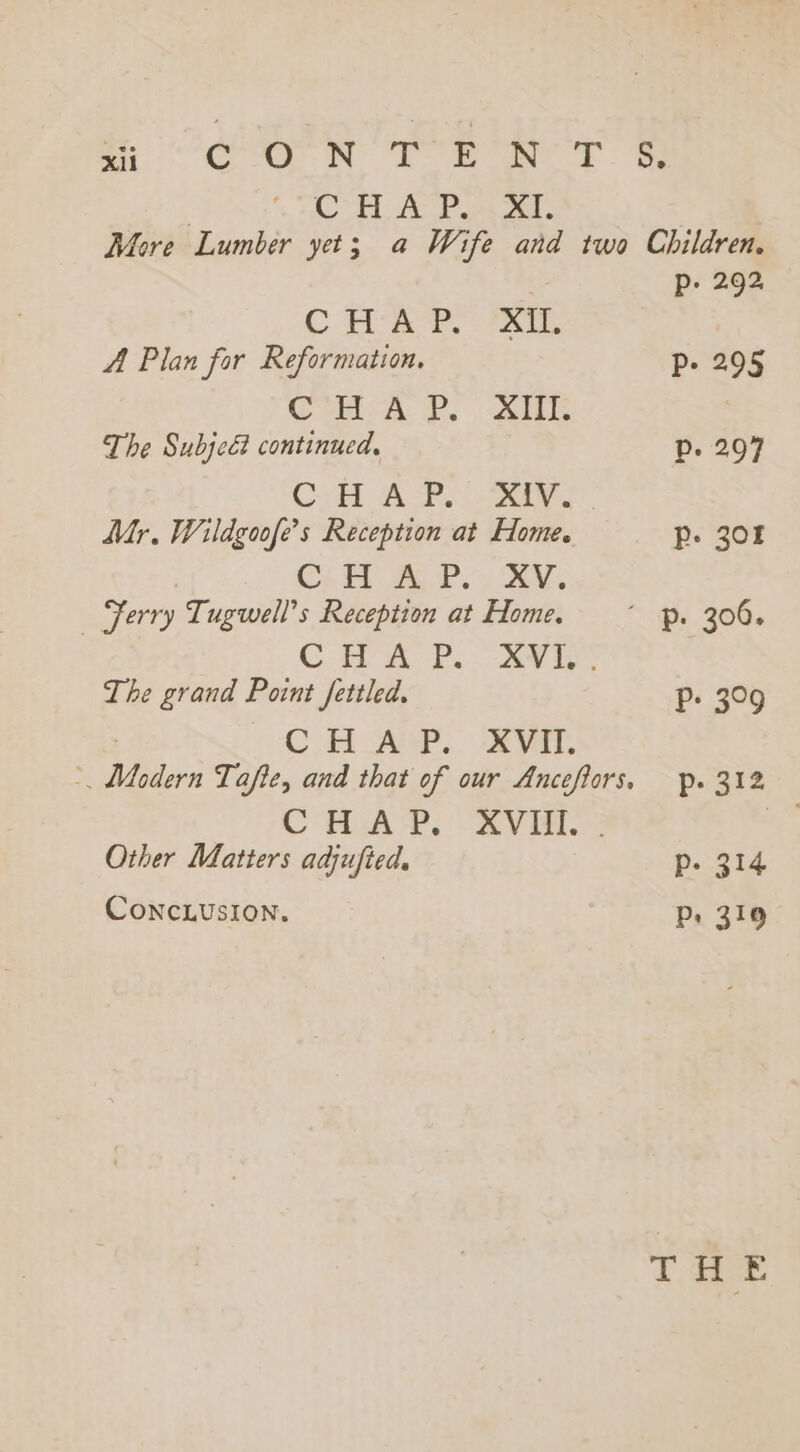 AO TR ROOTS, C’HUA Po}. XT. | More Lumber yet; a Wife and two Children, p. 292 C dare, - a. | A Plan for Reformation. Pp. 295 Crit &amp;. i The Subjcé continued, Dp. 297 Cl tA Sha ern Mr. Wildgoofe’s Reception at Home. Pp. 30% Cy A Pin Ae Ferry Tugwell’s Reception at Home. ~~ p. 300. Cit a P. 2 ie The grand Point fettled. P- 309 CH AY. AV, 2 Modern Tafie, and that of our Ancefiors, fp. 312 CHAP, AVE. Other Matters adjufied. p- 314 Conclusion. Pp: 319 THE