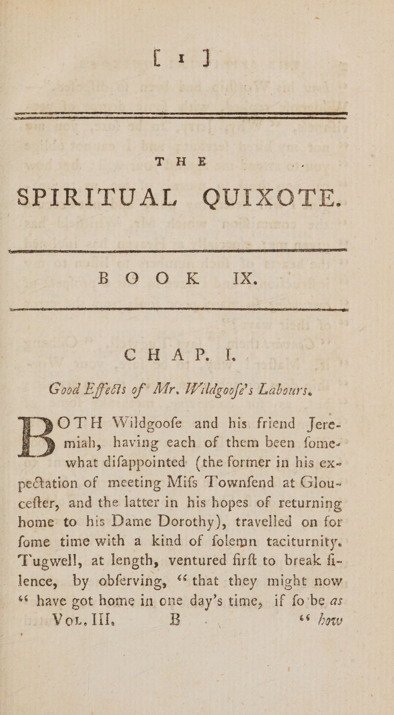 SPIRITUAL QUIXOTE. i OQ OLE hand ee Cpe Ar, vibe Good Effects of Mr. Wildgoofe’s Labours. | pOTH Wildgoofe and his friend Jere- | y miah, having each of them been fome- what difappointed (the former in his ex- petation of meeting Mifs Townfend at Glou- cefter, and the latter in his hopes of returning - home’ to his Dame Dorothy), travelled on for fome time with a kind of folemn taciturnity. Tugwell, at length, ventured firft to break fi- lence, by obferving, “that they might now * have got home in one day’s time, if fo'be as
