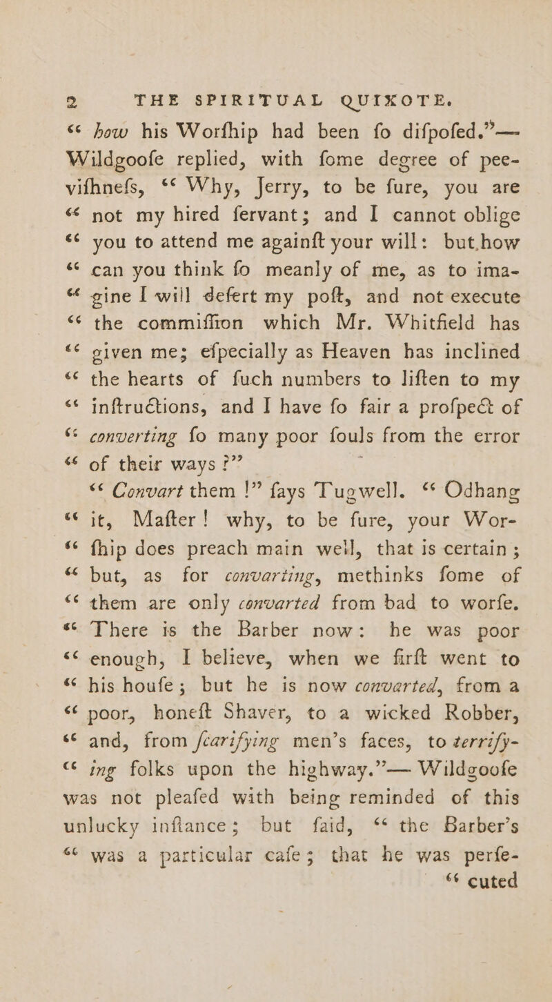 €¢ how his Worfhip had been fo difpofed.”— 64 ¢ nr &amp; an Cs CG not my hired fervant; and I cannot oblige you to attend me apainft your will: but.how can you think fo meanly of me, as to ima- gine I will defert my poft, and not execute the commiffion which Mr. Whitfield has given me; efpecially as Heaven has inclined the hearts of fuch numbers to liften to my inftructions, and I have fo fair a profpec&amp; of of their ways ?” ‘* Convart them !” fays Tugwell. ‘* Odhang it, Mafter! why, to be fure, your Wor- fhip does preach main well, that is certain ; but, as for convarting, methinks fome of them are only convarted from bad to worfe. There is the Barber now: he was poor enough, I believe, when we firft went to his houfe; but he is now converted, from a poor, honeft Shaver, to a wicked Robber, and, from /carifying men’s faces, to ¢errify- ing folks upon the highway.”— Wildgoofe GE was a particular cafe; that he was perfe- “* cuted